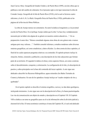 2018®. Enid Jane Tapia, Vanessa Rodríguez, Ma. Ed / Propuesta Proyecto MSP /Alianza DE PR Fondos Título I Sección B
Juan Cuevas Aboy. Geografía de Estados Unidos y de Puerto Rico (1899), son dos obras que se
publican a raíz del cambio de soberanía. En el presente siglo es de rigor mencionar la obra de
Conrado Asenjo. Geografía de la Isla de Puerto Rico (1910) y de la cual se hicieron cuatro
ediciones y la de A. K. Lo Beck. Geografía física de Puerto Rico (1926), publicada en las
páginas de la Revista de Obras Públicas.
La obra de Asenjo merece un comentario. Su autor la dedica al magisterio y a la juventud
escolar de Puerto Rico. En el prólogo Asenjo señala que la obra “se hace hoy verdaderamente
necesaria por no haber otra alguna de su género en nuestros centros educativos…”. En su
preparación el autor dice: “Hemos consultado algunas otras obras de este género más o menos
antiguas pero muy valiosas…”. También consultó informes y estudios modernos sobre diversas
materias geográficas, así como estadísticas y datos oficiales. La obra consta de doce capítulos, al
final de los cuales aparecen preguntas relativas a su contenido. El capítulo primero incluye la
situación, límites, extensión y población y una descripción de las islas adyacentes que forman
parte de su territorio. El segundo lo dedica al clima y otros aspectos físicos, así como a noticias
sobre el descubrimiento, conquista y colonización. La configuración de la Isla y la descripción de
puertos y cabos principales son la base del contenido del tercer capítulo. A este sigue uno
dedicado a describir los Recursos Hidrográficos, aguas minerales (los Baños Termales de
Coamo) y balnearios. En uno de los apéndices Asenjo incluye un “cuadro sinóptico de ríos y
quebradas”.
En el quinto capítulo se describe el sistema orográfico, cuevas y se dan datos geológicos,
incluyendo terremotos. A este sigue uno con la descripción de la flora y la fauna puertorriqueña.
Las vías de comunicación son objeto de estudio y descripción en el Capítulo VII. El Capítulo
VIII se dedica a un tema no geográfico pues en el se da información sobre la división judicial y
electoral de la Isla. El tema económico constituye el tema del Capítulo IX, el cual está dedicado
 