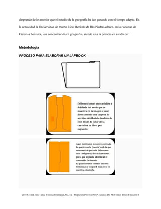 2018®. Enid Jane Tapia, Vanessa Rodríguez, Ma. Ed / Propuesta Proyecto MSP /Alianza DE PR Fondos Título I Sección B
desprende de lo anterior que el estudio de la geografía ha ido ganando con el tiempo adepto. En
la actualidad la Universidad de Puerto Rico, Recinto de Río Piedras ofrece, en la Facultad de
Ciencias Sociales, una concentración en geografía, siendo esta la primera en establecer.
Metodología
PROCESO PARA ELABORAR UN LAPBOOK
 