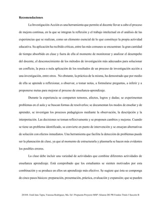 2018®. Enid Jane Tapia, Vanessa Rodríguez, Ma. Ed / Propuesta Proyecto MSP /Alianza DE PR Fondos Título I Sección B
Recomendaciones
La Investigación-Acción es una herramienta que permite al docente llevar a cabo el proceso
de mejora continua, en la que se integran la reflexión y el trabajo intelectual en el análisis de las
experiencias que se realizan, como un elemento esencial de lo que constituye la propia actividad
educativa. Su aplicación ha recibido críticas, entre las más comunes se encuentran: la gran cantidad
de tiempo absorbido en clase y fuera de ella al momento de monitorear y analizar el desempeño
del docente, el desconocimiento de los métodos de investigación más adecuados para solucionar
un conflicto, la poca o nula aplicación de los resultados de un proceso de investigación acción a
una investigación, entre otros. No obstante, la práctica de la misma, ha demostrado que por medio
de ella se aprende a reflexionar, a observar, a tomar notas, a formularse preguntas, a inferir y a
proponerse metas para mejorar el proceso de enseñanza-aprendizaje.
Durante la experiencia se comparten temores, afectos, logros y dudas; se experimentan
problemas en el aula y se buscan formas de resolverlos; se documentan los modos de enseñar y de
aprender, se investigan los procesos pedagógicos mediante la observación, la descripción y la
interpretación. Las decisiones se toman reflexivamente y se proponen cambios y mejoras. Cuando
se tiene un problema identificado, se convierte en punto de intervención y se ensayan alternativas
de solución con efectos inmediatos. Una herramienta que facilita la detección de problemas puede
ser la planeación de clase, ya que al momento de estructurarla y plasmarla se hacen más evidentes
los posibles errores.
La clase debe incluir una variedad de actividades que combine diferentes actividades de
enseñanza aprendizaje. Está comprobado que los estudiantes se sienten motivados por esta
combinación y se produce en ellos un aprendizaje más efectivo. Se sugiere que ésta se componga
de cinco pasos básicos: preparación, presentación, práctica, evaluación y expansión; que se pueden
 