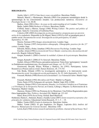 2018®. Enid Jane Tapia, Vanessa Rodríguez, Ma. Ed / Propuesta Proyecto MSP /Alianza DE PR Fondos Título I Sección B
BIBLIOGRAFIA
Austin, John L. (1971) Cómo hacer cosas con palabras. Barcelona: Paidós
Balasch, Marcel, y Montenegro, Marisela (2003) Una propuesta metodológica desde la
epistemología de los conocimientos situados: Las producciones narrativas. Encuentros en
Psicología Social, 1 (3), 44-48.
Badiou, Alain (2001) Ethics: An essay on the understanding of evil. London: Verso.
Butler, Judith (2006) Deshacer el Género. Barcelona: Paidós.
Clifford, James y Marcus, George (1986) Writing Culture: The poetics and politics of
ethnography. Santa Fe: University of California Press.
Colectivo IOE (2003) Investigación acción participativa: propuesta para un ejercicio
activo de la ciudadanía. Disponible en De Miguel, Mario (1993) La IAP un paradigma para el
cambio social. Documentación social: Investigación acción participativa, 92 (Julio –
Septiembre), 91-108.
Denzin, Norman (1991) Images of postmodernism. London: Sage.
Denzin, Norman (1997) Interpretative ethnography. Ethnographic practices for the 21st
century. London: Sage.
Edwards, Derek y Potter, Jonathan (1992) Discoursive Psychology. London: Sage
Escobar, Arturo (1996) La invención del Tercer Mundo: construcción y deconstrucción del
desarrollo. Bogotá: Editorial Norma.
Gergen, Kenneth J. (2005) Construir la realidad: el futuro de la psicoterapia. Barcelona:
Paidós.
Gergen, Kenneth J. (2006) El Yo Saturado. Barcelona: Paidós.
Goebel, Allison (1998) Process, perception and power: Notes from ‘participatory’ research
in Zimbabwean resettlement area. Development and change, vol. 29, 277-305.
Greenwood, Davydd; Whyte, William y Harkavy, Ira (1993). Participatory Action
Research as a Process and as a Goal. Human Relations, 46, 175-192.
Fals Borda, Orlando (1993) La investigación participativa y la intervención social.
Documentación social: Investigación acción participativa, No. 92, Julio-Septiembre, 9-21.
Foucault, Michele (1998) Historia de la Sexualidad 1: La Voluntad de Saber. Madrid: Siglo
XXI.
Foucault, Michele (1992) Microfísica del Poder. Madrid: La Piqueta.
Freire, Paulo (1979) Pedagogía del oprimido. Madrid: Siglo XXI. [1990]
Haraway, Donna (1991) Conocimientos Situados: La Cuestión Científica en el Feminismo
y el Privilegio de la Perspectiva Parcial, en Ciencia, Cyborgs y Mujeres: La Reinvención de la
Naturaleza. Madrid: Cátedra.
Haraway, Donna (1999) Las Promesas de los Monstruos: Una Política Regeneradora para
Otros Inapropiados/ bles. Política y Sociedad (30). Madrid: pp. 121-163
Harré, Rom (1979) Social being. Oxford: Basil Blackwell.
Heikkinen, Hannu L., Huttunen, Rauno y Syrjälä, Leena (2007) Action research as narrative: five
principles for validation. Educational Action Research, 15: 1, 5 — 19.
Ibáñez, Tomás (2005) Contra la dominación. Barcelona: Gedisa.
Ibáñez, Tomás (2003). El giro lingüístico. En Íñiguez, Lupicinio (Ed.) Análisis del
Discurso. Manual para las Ciencias Sociales. Barcelona: UOC
Lewin, Kurt (1946) Action-research and minority problems. Journal of Social Issues. No.2
 