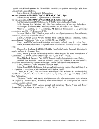2018®. Enid Jane Tapia, Vanessa Rodríguez, Ma. Ed / Propuesta Proyecto MSP /Alianza DE PR Fondos Título I Sección B
Lyotard, Jean-François (1984) The Postmodern Condition. A Report on Knowledge. New York:
University of Minnesota Press.
Marco Ciencia - Departamento de Educación.
www.de.gobierno.pr/files/MARCO_CURRICLAR_CIENCIAS.pdf
MarcoEstudios Sociales - Departamento de Educación.
www.de.gobierno.pr/files/MARCO_CURRICLAR_Estudios Sociales.pdf
Martín-Baró, Ignacio (1998) Psicología de la liberación. Valladolid: Trotta.
Miller, Petter y Rose, Nikolas (1986). The Power of Psychiatry. Cambridge: Polity Press.
Montenegro, Marisela (2004) La investigación acción participativa. En: Musito,
Olaizola, J. Cantera, L. y Montenegro, M. (coord.). Introducción a la psicología
comunitaria (pp. 135-165). Barcelona: UOC.
Montero, Maritza (2003) Teoría y práctica de la psicología comunitaria: la tensión entre
comunidad y sociedad. Barcelona: Paidós.
Mouffe, Chantal (2001) Por una política de la identidad nómada. En Lamas, Martha
(compiladora), Ciudadanía y Política, pp. 285-298. México: UNAM.
Parker, Ian (2005) Qualitative Psychology: Introducing radical research. London: Sage.
Potter, Jonathan & Wetherell, Margaret (1987) Discourse and Social Psychology. London:
Sage.
Reason, P. y Bradbury, H. (2008) (Eds.) The Handbook of Action Research: Participative
inquiry and practice. London: Sage.
Rose, Nikolas y Miller, Peter (1992) Political Power beyond the State: Problematics of
Government. The British Journal of Sociology, Vol. 43, No. 2, pp. 173-205.
Rose, Nikolas.& Rabinow, Paul (2003) Thoughts on the Concept of Biopower Today.
Sánchez, Ma. Eugenia y Almeida, Eduardo (2005) Las veredas de la incertidumbre:
Relaciones interculturales y supervivencia digna. Puebla: Universidad Iberoamericana.
Searle, John (1990) Actos de habla. Madrid: Cátedra.
Spink, Peter (2005). Rethinking field research: accounts and places. Athenea Digital, 8, x-
x. Disponible en http://antalya.uab.es/athenea/num8/Sspink_en.pdf
Torbert, W. R. (2001). The Practice of Action Inquiry. En P. Reason & H. Bradbury (Eds.),
The Handbook of Action Research: Participative inquiry and practice (pp. 250-260). London:
Sage Publications.
Villasante, Tomás (1994). De los movimientos sociales a las metodologías participativas.
En Delgado y Gutiérrez (Eds.) Métodos y técnicas cualitativas de investigación en ciencias
sociales. Madrid: Síntesis.
Walker, Melanie (2007) Action research and narratives: ‘Finely Aware and Richly
Responsible’. Educational Action Research, 15(2), 295-303.
 