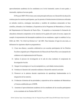 2018®. Enid Jane Tapia, Vanessa Rodríguez, Ma. Ed / Propuesta Proyecto MSP /Alianza DE PR Fondos Título I Sección B
aprovechamiento académico de los estudiantes en el nivel elemental, cuarto al sexto grado, e
intermedio, séptimo al noveno grado.
El Proyecto MSP: ITIAA tiene como meta principal enfocarse en el desarrollo de educación
continua para los maestros participantes, que les permita el fortalecimiento de destrezas enfocadas
en métodos creativos, estrategias innovadoras y modelos de enseñanza enmarcados en base
científica, alineados a los Estándares y Expectativas de los Programas de Matemáticas y Ciencias
del Departamento de Educación de Puerto Rico. El propósito es incrementar la formación de
educadores altamente competentes en las materias de los grados del cuarto al noveno, capaces de
cumplir el mejoramiento del desempeño académico de sus estudiantes, según lo establece la Ley
ESEA de 1965, “No Child Left Behind Act” del 2001. Para fomentar el logro de esta meta, se
delinearon los siguientes objetivos programáticos:
1) Crear una alianza y acuerdos colaborativos con escuelas participantes de los Distritos
Escolares asignados por el Departamento de Educación de Puerto Rico con el propósito de
colaborar en la implementación del Proyecto.
2) Aplicar el proceso de investigación en la sala de clase mediante el componente de
Investigación-Acción.
3) Integrar la tecnología en el uso de manipulativos y actividades instruccionales.
4) Fortalecer el dominio del contenido mediante el desarrollo material curricular.
5) Promover en la práctica docente experiencias de aprendizaje fundamentadas en la
integración de las materias.
6) Evidenciar el dominio de las prioridades y expectativas de los estándares de Matemáticas
y Ciencias establecidos por el DEPR.
7) Aumentar el aprovechamiento académico de los estudiantes de las escuelas participantes
en los resultados de las Pruebas META P.R.
 