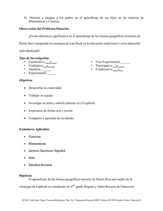 2018®. Enid Jane Tapia, Vanessa Rodríguez, Ma. Ed / Propuesta Proyecto MSP /Alianza DE PR Fondos Título I Sección B
8) Orientar e integrar a los padres en el aprendizaje de sus hijos en las materias de
Matemáticas y Ciencias.
Observación del Problema/Situación
¿Existe diferencia significativa en el aprendizaje de las formas geográficas terrestres de
Puerto Rico integrando la estrategia de Lap Book en la educación tradicional o en la educación
individualizada?
Tipo de Investigación:
• Cuantitativa ___x___
• Cualitativa __x____
• Analítica ______
• Experimental ______
• Casi Experimental ______
• Participativa __x____
• Colaborativa ___x__
Objetivos
• Desarrollar la creatividad
• Trabajar en equipo
• Investigar un tema y saberlo plasmar en el Lapbook
• Expresarse de forma oral y escrita
• Compartir y aprender de los demás
Estándares Aplicables
• Ciencias
• Matemáticas
• Lectura, Escritura/ Español
• Arte
• Estudios Sociales
Hipótesis
El aprendizaje de las formas geográficas terrestre de Puerto Rico por medio de la
estrategia de Lapbook en estudiantes de 4TO
grado Regular y Salón Recurso de Educación
 
