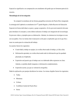 2018®. Enid Jane Tapia, Vanessa Rodríguez, Ma. Ed / Propuesta Proyecto MSP /Alianza DE PR Fondos Título I Sección B
Especial es significativo en comparación con estudiantes del grado que no formaron parte de la
muestra.
Metodología de la Investigación
Se comparó la enseñanza de las formas geográficas terrestres de Puerto Rico integrando
la estrategia del Lapbook en estudiantes de 4TO
grado Regular y Salón Recurso de Educación
Especial, de forma individual, en pares y grupo cooperativo. Se les proveerá material relevante
para introducir el concepto y como deben realizarse el trabajo con integración de la tecnología.
Se proveen videos y ejemplos para su elaboración. Además, los alumnos/as investigan en casa
con sus padres. Una vez tenían claro el proyecto se dio paso a explicarles que era lo que iba a
tener en cuenta para la evaluación del trabajo.
Los puntos fueron los siguientes:
• Creatividad y trabajo en equipo, (se evalúa observando el trabajo y el día a día).
• Información aportada, (se evalúa observando toda la información que ha quedado
plasmada en el lapbook).
• Expresión oral puesto que el trabajo una vez elaborado debe exponerse en clase.
Además, se podrán añadir maquetas o información complementaria.
• Expresión escrita, (ya que se valorará la ortografía).
Dada la explicación, por parejas decidieron los temas. Los temas elegidos fueron los siguientes:
• Valles
• Montanas
• Colinas
• Cordillera Central de Puerto Rico
• Sierra
 