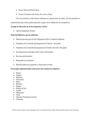 2018®. Enid Jane Tapia, Vanessa Rodríguez, Ma. Ed / Propuesta Proyecto MSP /Alianza DE PR Fondos Título I Sección B
• Zona Cálcica de Puerto Rico
• Llanos Costaneros del Norte, Sur, Este y Oeste
Una vez terminen y todos hayan realizado sus exposiciones en clases. Se irán pasando los
Lapbook para que todos puedan aprender y jugar con el trabajo de sus compañeros.
Tiempo de Duración de la Investigación Acción:
• Aproximadamente 40 días
Material Didáctico que ha utilizado:
• Material provisto por la Prof. Miguelena Mora /Academia Sabatina.
• Estándares de Contenido del programa de Ciencias / 4to grado.
• Estándares de Contenido del programa de Estudios Sociales /4to grado.
• Investigaciones realizadas sobre temas relacionados.
• Revistas profesionales.
• Búsquedas en el Internet.
• Material didáctico preparado y relacionado al tema.
Estrategias implementadas como parte del trabajo Investigativo:
• Papiro
• Ángulo
• Memoria
• Decisiones
• Botín
• Misterio
• Barajas
• Debate de tres
• Eureka
• Obstáculos
• I Pad
• Edmodo/ Plataforma Virtual
• Literatura
 