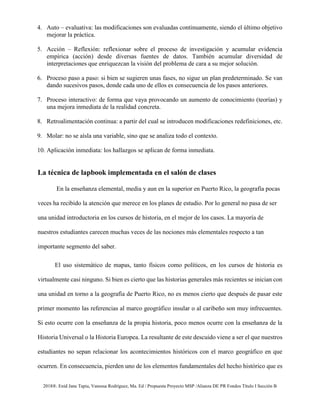 2018®. Enid Jane Tapia, Vanessa Rodríguez, Ma. Ed / Propuesta Proyecto MSP /Alianza DE PR Fondos Título I Sección B
4. Auto – evaluativa: las modificaciones son evaluadas continuamente, siendo el último objetivo
mejorar la práctica.
5. Acción – Reflexión: reflexionar sobre el proceso de investigación y acumular evidencia
empírica (acción) desde diversas fuentes de datos. También acumular diversidad de
interpretaciones que enriquezcan la visión del problema de cara a su mejor solución.
6. Proceso paso a paso: si bien se sugieren unas fases, no sigue un plan predeterminado. Se van
dando sucesivos pasos, donde cada uno de ellos es consecuencia de los pasos anteriores.
7. Proceso interactivo: de forma que vaya provocando un aumento de conocimiento (teorías) y
una mejora inmediata de la realidad concreta.
8. Retroalimentación continua: a partir del cual se introducen modificaciones redefiniciones, etc.
9. Molar: no se aísla una variable, sino que se analiza todo el contexto.
10. Aplicación inmediata: los hallazgos se aplican de forma inmediata.
La técnica de lapbook implementada en el salón de clases
En la enseñanza elemental, media y aun en la superior en Puerto Rico, la geografía pocas
veces ha recibido la atención que merece en los planes de estudio. Por lo general no pasa de ser
una unidad introductoria en los cursos de historia, en el mejor de los casos. La mayoría de
nuestros estudiantes carecen muchas veces de las nociones más elementales respecto a tan
importante segmento del saber.
El uso sistemático de mapas, tanto físicos como políticos, en los cursos de historia es
virtualmente casi ninguno. Si bien es cierto que las historias generales más recientes se inician con
una unidad en torno a la geografía de Puerto Rico, no es menos cierto que después de pasar este
primer momento las referencias al marco geográfico insular o al caribeño son muy infrecuentes.
Si esto ocurre con la enseñanza de la propia historia, poco menos ocurre con la enseñanza de la
Historia Universal o la Historia Europea. La resultante de este descuido viene a ser el que nuestros
estudiantes no sepan relacionar los acontecimientos históricos con el marco geográfico en que
ocurren. En consecuencia, pierden uno de los elementos fundamentales del hecho histórico que es
 