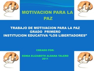 MOTIVACION PARA LA  PAZ TRABAJO DE MOTIVACION PARA LA PAZ GRADO  PRIMERO  INSTITUCION EDUCATIVA “LOS LIBERTADORES” CREADO POR:  SONIA ELIZABETH ALDANA TALERO 2011 