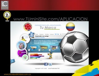 2

www.TUminiSite.com/APLICACION
Directo al mundial

Tu Marca

S
PREMIO

Sorprende
a un
amigo

1.
2.
3.

EQUIPOS

Sorprende a un amigo
Directo al mundial
Busca la mejor foto de tu amigo en FACEBOOK
Une la cara de TU AMIGO en la foto de LA SELECCÓN
Sorprende a tu amigo en las redes sociales

1

2

3

JUGADORES

FECHAS

EQUIPOS
CAMISETAS
PAÍSES
JUGADORES
FECHAS
FOTOGRAFÍAS
INFORMACIÓN

Local Publicidad SAS

www.localpublicidad.com.co

 