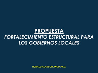 PROPUESTA
FORTALECIMIENTO ESTRUCTURAL PARA
LOS GOBIERNOS LOCALES
RONALD ALARCON ANCO Ph.D.
 