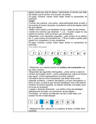 alguna piedra que está en blanco, mencionarán el número que falta.
No olviden que el número 0 es el punto de partida.
-El juego concluirá cuando todos hayan tenido la oportunidad de
participar.
Juego
-Forman una columna y por turnos, cada participante lanza el dado, y
de acuerdo al número de puntos, la profesora cubrirá las tarjetas sobre
las que saltarán.
-Saltan como sapitos y se desplazan de ida y vuelta por las piedras.
-Cantan los números que observan: 1, 2,3… Cuando caigan en una
piedra sin número, dirán el número que corresponde.
-Responden a las siguientes preguntas: ¿qué número es el anterior
de..?, ¿qué número es el posterior de…? Si no lo saben, podrán pedir
ayuda a un compañero o a una compañera.
El juego concluirá cuando todos hayan tenido la oportunidad de
participar.
“Los saltos del sapito”
- Relacionan sus saberes previos de conteo y de numeración que
los niños conocen.
-Responden las siguientes interrogantes: ¿cómo vamos a saber el
número de la tarjeta vacía?, ¿cómo averiguaremos cuál es el número
que sigue? ¿Cómo averiguaremos el número anterior?
-Se espera que los niños comprendan que deben tener como
referente el anterior, o anterior del anterior o el caso del posterior, si
fuera el caso. La idea es que siempre identifiquen que si del anterior,
nombran el número siguiente, se estarán refiriendo a la tarjeta vacía
en la que se encuentra.
-Juegan y observan libremente y se verifica el tipo de estrategia
aplicada para el conteo y la numeración de las tarjetas: -
-Concluyen: un número es antecesor de otro si está antes y es
sucesor de otro si está después
.
- Regresan al aula, colocan en su cuaderno la fecha y el título de la
actividad.
1 2 3 4 5 6 7 8 9
1 2 3 4 5 6 7 8 9
 
