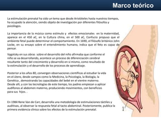 Marco teórico
Vygotsky en sus obras sobre el desarrollo del niño afirmaba que conforme el
niño se va desarrollando, acontece un proceso de diferenciación cerebral
resultante tanto del crecimiento y desarrollo en si mismo, como resultado de
la estimulación y el desarrollo de los procesos de aprendizaje.
Posterior a los años 80, convergen observaciones científicas al estudiar la vida
en el útero, desde campos como la Medicina, la Psicología, la Biología, la
Genética , demostrando las capacidades del bebé en el vientre materno.
Desde alli, y con las tecnologías de este tiempo, los padres empiezan a aplicar
audífonos al abdomen materno, produciendo movimientos, con beneficios
para sus hijos. .
La estimulación prenatal ha sido un tema que desde Aristóteles hasta nuestros tiempos,
ha ocupado la atención, siendo objeto de investigación por diferentes filósofos y
psicólogos.
La importancia de la música como estímulo y efectos emocionales en la maternidad,
aparece en el 450 aC, en la Cultura china, en el 500 aC, Confucio propuso que el
ambiente fetal puede determinar el comportamiento. En 1690, el filósofo británico John
Locke, en su ensayo sobre el entendimiento humano, indica que el feto es capaz de
pensar.
En 1984 Rene Van de Carr, desarrolla una metodología de estimulaciones táctiles y
auditivas, al observar la respuesta fetal al tacto abdominal. Posteriomente, publica la
primera evidencia clínica sobre los efectos de la estimulación prenatal.
 