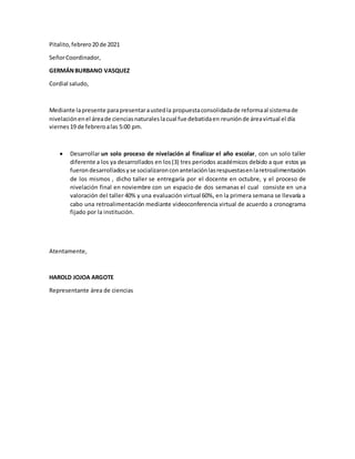 Pitalito,febrero20 de 2021
SeñorCoordinador,
GERMÁNBURBANO VASQUEZ
Cordial saludo,
Mediante lapresente parapresentaraustedla propuestaconsolidadade reformaal sistemade
nivelaciónenel áreade cienciasnaturaleslacual fue debatidaen reuniónde áreavirtual el día
viernes19 de febreroalas 5:00 pm.
 Desarrollar un solo proceso de nivelación al finalizar el año escolar, con un solo taller
diferente a los ya desarrollados en los(3) tres periodos académicos debido a que estos ya
fuerondesarrolladosyse socializaronconantelaciónlasrespuestasenlaretroalimentación
de los mismos , dicho taller se entregaría por el docente en octubre, y el proceso de
nivelación final en noviembre con un espacio de dos semanas el cual consiste en una
valoración del taller 40% y una evaluación virtual 60%, en la primera semana se llevaría a
cabo una retroalimentación mediante videoconferencia virtual de acuerdo a cronograma
fijado por la institución.
Atentamente,
HAROLD JOJOA ARGOTE
Representante área de ciencias
 