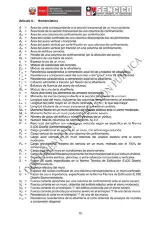 10
Nomenclatura
A = Área de corte correspondiente a la sección transversal de un muro portante.
Ac = Área bruta de la sección transversal de una columna de confinamiento.
Acf = Área de una columna de confinamiento por corte-fricción.
An = Área del núcleo confinado de una columna descontando los recubrimientos.
As = Área del acero vertical u horizontal.
Asf = Área del acero vertical por corte-fricción en una columna de confinamiento.
Ast = Área del acero vertical por tracción en una columna de confinamiento.
Av = Área de estribos cerrados.
d = Peralte de una columna de confinamiento (en la dirección del sismo).
Db = Diámetro de una barra de acero.
e = Espesor bruto de un muro.
Ec = Módulo de elasticidad del concreto.
Em = Módulo de elasticidad de la albañilería.
f ´b = Resistencia característica a compresión axial de las unidades de albañilería.
f ´c = Resistencia a compresión axial del concreto o del “grout” a los 28 días de edad.
f ´m = Resistencia característica a compresión axial de la albañilería.
f ´t = Esfuerzo admisible a tracción por flexión de la albañilería.
f y = Esfuerzo de fluencia del acero de refuerzo.
Gm = Módulo de corte de la albañilería.
h = Altura libre entre los elementos de arriostre horizontales.
I = Momento de inercia correspondiente a la sección transversal de un muro.
L = Longitud total del muro, incluyendo las columnas de confinamiento (sí existiesen).
Lm = Longitud del paño mayor en un muro confinado, ó 0,5 L; lo que sea mayor.
Lt = Longitud tributaria de un muro transversal al que está en análisis.
Me = Momento flector en un muro obtenido del análisis elástico ante el sismo moderado.
Mu = Momento flector en un muro producido por el sismo severo.
N = Número de pisos del edificio o número de pisos de un pórtico.
Nc = Número total de columnas de confinamiento. Nc ≥ 2.
P = Peso total del edificio con sobrecarga reducida según se especifica en la Norma
E.030 Diseño Sismorresistente.
Pg = Carga gravitacional de servicio en un muro, con sobrecarga reducida.
Pc = Carga vertical de servicio en una columna de confinamiento.
Pe = Carga axial sísmica en un muro obtenida del análisis elástico ante el sismo
moderado.
Pm = Carga gravitacional máxima de servicio en un muro, metrada con el 100% de
sobrecarga.
Pu = Carga axial en un muro en condiciones de sismo severo.
Pt = Carga de gravedad tributaria proveniente del muro transversal al que está en análisis.
s = Separación entre estribos, planchas, o entre refuerzos horizontales o verticales.
S = Factor de suelo especificado en la Norma Técnica de Edificación E.030 Diseño
Sismorresistente.
t = Espesor efectivo del muro.
tn = Espesor del núcleo confinado de una columna correspondiente a un muro confinado.
U = Factor de uso o importancia, especificado en la Norma Técnica de Edificación E.030
Diseño Sismorresistente.
Vc = Fuerza cortante absorbida por una columna de confinamiento ante el sismo severo.
Ve = Fuerza cortante en un muro, obtenida del análisis elástico ante el sismo moderado.
VEi = Fuerza cortante en el entrepiso “i” del edificio producida por el sismo severo.
Vui = Fuerza cortante producida por el sismo severo en el entrepiso "i" de uno de los muros.
Vm = Resistencia al corte en el entrepiso "i" de uno de los muros.
v´m = Resistencia característica de la albañilería al corte obtenida de ensayos de muretes
a compresión diagonal.
 