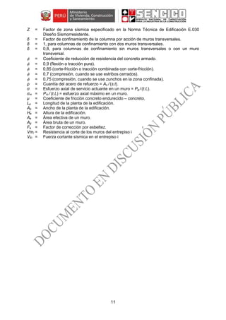 11
Z = Factor de zona sísmica especificado en la Norma Técnica de Edificación E.030
Diseño Sismorresistente.
δ = Factor de confinamiento de la columna por acción de muros transversales.
δ = 1, para columnas de confinamiento con dos muros transversales.
δ = 0,8, para columnas de confinamiento sin muros transversales o con un muro
transversal.
 = Coeficiente de reducción de resistencia del concreto armado.
 = 0,9 (flexión o tracción pura).
 = 0,85 (corte-fricción o tracción combinada con corte-fricción).
 = 0,7 (compresión, cuando se use estribos cerrados).
 = 0,75 (compresión, cuando se use zunchos en la zona confinada).
ρ = Cuantía del acero de refuerzo = As / (s.t).
σ = Esfuerzo axial de servicio actuante en un muro = Pg / (t.L).
σm = Pm / (t.L) = esfuerzo axial máximo en un muro.
μ = Coeficiente de fricción concreto endurecido – concreto.
Lp = Longitud de la planta de la edificación.
Ap = Ancho de la planta de la edificación.
He = Altura de la edificación.
Ae = Área efectiva de un muro.
Ag = Área bruta de un muro.
Fe = Factor de corrección por esbeltez.
Vmi = Resistencia al corte de los muros del entrepiso i
VEi = Fuerza cortante sísmica en el entrepiso i
 