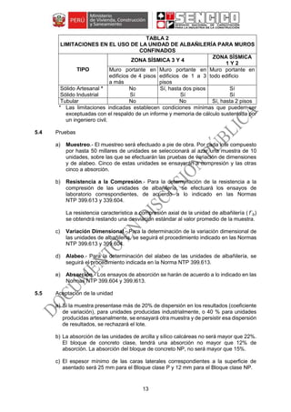 13
TABLA 2
LIMITACIONES EN EL USO DE LA UNIDAD DE ALBAÑILERÍA PARA MUROS
CONFINADOS
TIPO
ZONA SÍSMICA 3 Y 4
ZONA SÍSMICA
1 Y 2
Muro portante en
edificios de 4 pisos
a más
Muro portante en
edificios de 1 a 3
pisos
Muro portante en
todo edificio
Sólido Artesanal * No Sí, hasta dos pisos Sí
Sólido Industrial Sí Sí Sí
Tubular No No Sí, hasta 2 pisos
* Las limitaciones indicadas establecen condiciones mínimas que pueden ser
exceptuadas con el respaldo de un informe y memoria de cálculo sustentada por
un ingeniero civil.
5.4 Pruebas
a) Muestreo.- El muestreo será efectuado a pie de obra. Por cada lote compuesto
por hasta 50 millares de unidades se seleccionará al azar una muestra de 10
unidades, sobre las que se efectuarán las pruebas de variación de dimensiones
y de alabeo. Cinco de estas unidades se ensayarán a compresión y las otras
cinco a absorción.
b) Resistencia a la Compresión.- Para la determinación de la resistencia a la
compresión de las unidades de albañilería, se efectuará los ensayos de
laboratorio correspondientes, de acuerdo a lo indicado en las Normas
NTP 399.613 y 339.604.
La resistencia característica a compresión axial de la unidad de albañilería ( f´b)
se obtendrá restando una desviación estándar al valor promedio de la muestra.
c) Variación Dimensional.- Para la determinación de la variación dimensional de
las unidades de albañilería, se seguirá el procedimiento indicado en las Normas
NTP 399.613 y 399.604.
d) Alabeo.- Para la determinación del alabeo de las unidades de albañilería, se
seguirá el procedimiento indicada en la Norma NTP 399.613.
e) Absorción.- Los ensayos de absorción se harán de acuerdo a lo indicado en las
Normas NTP 399.604 y 399.l613.
5.5 Aceptación de la unidad
a) Si la muestra presentase más de 20% de dispersión en los resultados (coeficiente
de variación), para unidades producidas industrialmente, o 40 % para unidades
producidas artesanalmente, se ensayará otra muestra y de persistir esa dispersión
de resultados, se rechazará el lote.
b) La absorción de las unidades de arcilla y sílico calcáreas no será mayor que 22%.
El bloque de concreto clase, tendrá una absorción no mayor que 12% de
absorción. La absorción del bloque de concreto NP, no será mayor que 15%.
c) El espesor mínimo de las caras laterales correspondientes a la superficie de
asentado será 25 mm para el Bloque clase P y 12 mm para el Bloque clase NP.
 