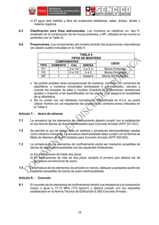 15
c) El agua será bebible y libre de sustancias deletéreas, sales, ácidos, álcalis y
materia orgánica.
6.3 Clasificación para fines estructurales. Los morteros se clasifican en: tipo P,
empleado en la construcción de los muros portantes; y NP, utilizado en los muros no
portantes (ver la Tabla 4).
6.4 Proporciones. Los componentes del mortero tendrán las proporciones volumétricas
(en estado suelto) indicadas en la Tabla 4.
TABLA 4
TIPOS DE MORTERO
COMPONENTES
USOS
TIPO CEMENTO CAL ARENA
P1 1 0 a 1/4 3 a 3 ½ Muros Portantes
P2 1 0 a 1/2 4 a 5 Muros Portantes
NP 1 - Hasta 6 Muros No Portantes
 Se podrán emplear otras composiciones de morteros, morteros con cementos de
albañilería, o morteros industriales (embolsado o pre-mezclado), siempre y
cuando los ensayos de pilas y muretes (Capítulo 5) proporcionen resistencias
iguales o mayores a las especificadas en los planos y se asegure la durabilidad
de la albañilería.
 De no contar con cal hidratada normalizada, especificada en 6.2.a, se podrá
utilizar mortero sin cal respetando las proporciones cemento-arena indicadas en
la Tabla 4.
Acero de refuerzo
7.1 La armadura de los elementos de confinamiento deberá cumplir con lo establecido
en las Norma Barras de Acero con Resaltes para Concreto Armado (NTP 341.031).
7.2 Se permite el uso de barras lisas en estribos y armaduras electrosoldadas usadas
como refuerzo horizontal. La armadura electrosoldada debe cumplir con la Norma de
Malla de Alambre de Acero Soldado para Concreto Armado (NTP 350.002).
7.3 La armadura de los elementos de confinamiento podrá ser mediante canastillas de
barras de acero electrosoldadas con las siguientes limitaciones:
a) En edificaciones de hasta dos pisos;
b) En edificaciones de más de dos pisos, excepto el primero que deberá ser de
armadura convencional de acero.
7.4 La armadura de los elementos de arriostre en cercos, tabiques y parapetos podrá ser
mediante canastillas de barras de acero electrosoldadas.
Concreto
8.1 El concreto de los elementos de confinamiento tendrá una resistencia a la compresión
mayor o igual a 17,15 MPa (175 kg/cm2
) y deberá cumplir con los requisitos
establecidos en la Norma Técnica de Edificación E.060 Concreto Armado.
 