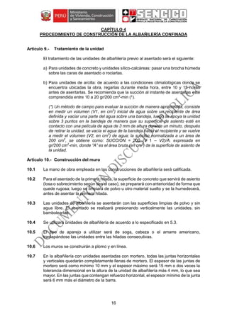16
CAPÍTULO 4
PROCEDIMIENTO DE CONSTRUCCIÓN DE LA ALBAÑILERÍA CONFINADA
Tratamiento de la unidad
El tratamiento de las unidades de albañilería previo al asentado será el siguiente:
a) Para unidades de concreto y unidades sílico-calcáreas: pasar una brocha húmeda
sobre las caras de asentado o rociarlas.
b) Para unidades de arcilla: de acuerdo a las condiciones climatológicas donde se
encuentra ubicadas la obra, regarlas durante media hora, entre 10 y 15 horas
antes de asentarlas. Se recomienda que la succión al instante de asentarlas esté
comprendida entre 10 a 20 gr/200 cm2
-min (*).
(*) Un método de campo para evaluar la succión de manera aproximada, consiste
en medir un volumen (V1, en cm3
) inicial de agua sobre un recipiente de área
definida y vaciar una parte del agua sobre una bandeja, luego se apoya la unidad
sobre 3 puntos en la bandeja de manera que su superficie de asiento esté en
contacto con una película de agua de 3 mm de altura durante un minuto, después
de retirar la unidad, se vacía el agua de la bandeja hacia el recipiente y se vuelve
a medir el volumen (V2, en cm3
) de agua; la succión normalizada a un área de
200 cm2
, se obtiene como: SUCCION = 200 (V 1 – V2)/A, expresada en
gr/200 cm2
-min, donde “A” es el área bruta (en cm2
) de la superficie de asiento de
la unidad.
Construcción del muro
10.1 La mano de obra empleada en las construcciones de albañilería será calificada.
10.2 Para el asentado de la primera hilada, la superficie de concreto que servirá de asiento
(losa o sobrecimiento según sea el caso), se preparará con anterioridad de forma que
quede rugosa; luego se limpiará de polvo u otro material suelto y se la humedecerá,
antes de asentar la primera hilada.
10.3 Las unidades de albañilería se asentarán con las superficies limpias de polvo y sin
agua libre. El asentado se realizará presionando verticalmente las unidades, sin
bambolearlas.
10.4 Se utilizará unidades de albañilería de acuerdo a lo especificado en 5.3.
10.5 El tipo de aparejo a utilizar será de soga, cabeza o el amarre americano,
traslapándose las unidades entre las hiladas consecutivas.
10.6 Los muros se construirán a plomo y en línea.
10.7 En la albañilería con unidades asentadas con mortero, todas las juntas horizontales
y verticales quedarán completamente llenas de mortero. El espesor de las juntas de
mortero será como mínimo 10 mm y el espesor máximo será 15 mm o dos veces la
tolerancia dimensional en la altura de la unidad de albañilería más 4 mm, lo que sea
mayor. En las juntas que contengan refuerzo horizontal, el espesor mínimo de la junta
será 6 mm más el diámetro de la barra.
 