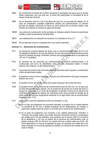 17
10.8 Se mantendrá el temple del mortero mediante el reemplazo del agua que se pueda
haber evaporado, por una sola vez. El plazo del retemplado no excederá al de la
fragua inicial del cemento.
10.9 No se asentará más de 1,30 m de altura de muro en una jornada de trabajo. En el
caso de emplearse unidades totalmente sólidas (sin perforaciones), la primera
jornada de trabajo culminará sin llenar la junta vertical de la primera hilada, este
llenado se realizará al iniciarse la segunda jornada.
10.10 Las juntas de construcción entre jornadas de trabajos estarán limpias de partículas
sueltas y serán previamente humedecidas.
10.11 Las instalaciones se colocarán de acuerdo a lo indicado en 2.6 y 2.7.
10.12 No se atentará contra la integridad del muro recién asentado.
Elementos de confinamiento
11.1 La mezcla de concreto deberá ser fluida, con un revenimiento del orden de 127 mm
(5 pulgadas) medida en el cono de Abrams. En las columnas de confinamiento de los
muros en aparejo de soga, el tamaño máximo de la piedra chancada no excederá de
127 mm (½ pulgada).
11.2 El concreto de las columnas de confinamiento se vaciará posteriormente a la
construcción del muro de albañilería; este concreto empezará desde el borde
superior del cimiento, no del sobrecimiento.
11.3 Las juntas de construcción entre elementos de concreto serán rugosas, humedecidas
y libre de partículas sueltas.
11.4 El espesor mínimo de las columnas y soleras de confinamiento será igual al espesor
efectivo del muro.
11.5 El peralte mínimo de la viga solera será igual al espesor de la losa de techo.
11.6 El peralte mínimo de la columna de confinamiento será de 250 mm. En el caso que
se discontinúen las vigas soleras, por la presencia de ductos en la losa del techo o
porque el muro llega a un límite de propiedad, el peralte mínimo de la columna de
confinamiento respectiva deberá ser suficiente como para permitir el anclaje de la
parte recta del refuerzo longitudinal existente en la viga solera más el recubrimiento
respectivo (ver 12.3).
11.7 La conexión columna-albañilería podrá ser dentada o a ras:
a) En el caso de emplearse una conexión dentada, la longitud de la unidad saliente
no excederá de 50 mm y deberá limpiarse de los desperdicios de mortero y
partículas sueltas antes de vaciar el concreto de la columna de confinamiento.
b) En el caso de emplearse una conexión a ras, deberá adicionarse “chicotes” o
“mechas” de anclaje (salvo que exista refuerzo horizontal continuo) compuestos
por varillas de 6 mm de diámetro, que penetren por lo menos 400 mm al interior
de la albañilería y 125 mm al interior de la columna de confinamiento más un
doblez vertical a 90o
de 100 mm; la cuantía mínima a utilizar debe ser 0,001. De
forma alternativa, en muros de aparejo de soga, se colocará una varilla de 6 mm
cada 2 hiladas; en muros de aparejo de cabeza, se colocará dos varillas de 6 mm
cada 2 hiladas.
 
