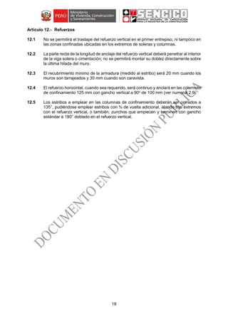 18
Refuerzos
12.1 No se permitirá el traslape del refuerzo vertical en el primer entrepiso, ni tampoco en
las zonas confinadas ubicadas en los extremos de soleras y columnas.
12.2 La parte recta de la longitud de anclaje del refuerzo vertical deberá penetrar al interior
de la viga solera o cimentación; no se permitirá montar su doblez directamente sobre
la última hilada del muro.
12.3 El recubrimiento mínimo de la armadura (medido al estribo) será 20 mm cuando los
muros son tarrajeados y 30 mm cuando son caravista.
12.4 El refuerzo horizontal, cuando sea requerido, será continuo y anclará en las columnas
de confinamiento 125 mm con gancho vertical a 90o
de 100 mm (ver numeral 2.9).
12.5 Los estribos a emplear en las columnas de confinamiento deberán ser cerrados a
135°, pudiéndose emplear estribos con ¾ de vuelta adicional, atando sus extremos
con el refuerzo vertical, o también, zunchos que empiecen y terminen con gancho
estándar a 180° doblado en el refuerzo vertical.
 