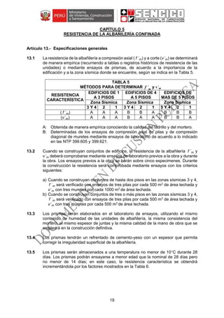 19
CAPÍTULO 5
RESISTENCIA DE LA ALBAÑILERÍA CONFINADA
Especificaciones generales
13.1 La resistencia de la albañilería a compresión axial ( f ´m) y a corte (v´m) se determinará
de manera empírica (recurriendo a tablas o registros históricos de resistencia de las
unidades) o mediante ensayos de prismas, de acuerdo a la importancia de la
edificación y a la zona sísmica donde se encuentre, según se indica en la Tabla 5.
TABLA 5
MÉTODOS PARA DETERMINAR f ´m
y v´m
RESISTENCIA
CARACTERÍSTICA
EDIFICIOS DE 1
A 3 PISOS
EDIFICIOS DE 4
A 5 PISOS
EDIFICIOS DE
MAS DE 5 PISOS
Zona Sísmica Zona Sísmica Zona Sísmica
3 Y 4 2 1 3 Y 4 2 1 3 Y 4 2 1
( f ´m) A A A B B A B B B
(v´m) A A A B A A B B A
A: Obtenida de manera empírica conociendo la calidad del ladrillo y del mortero.
B: Determinadas de los ensayos de compresión axial de pilas y de compresión
diagonal de muretes mediante ensayos de laboratorio de acuerdo a lo indicado
en las NTP 399.605 y 399.621.
13.2 Cuando se construyan conjuntos de edificios, la resistencia de la albañilería f ´m y
v´m deberá comprobarse mediante ensayos de laboratorio previos a la obra y durante
la obra. Los ensayos previos a la obra se harán sobre cinco especimenes. Durante
la construcción la resistencia será comprobada mediante ensayos con los criterios
siguientes:
a) Cuando se construyan conjuntos de hasta dos pisos en las zonas sísmicas 3 y 4,
f ´m será verificado con ensayos de tres pilas por cada 500 m2
de área techada y
v´m con tres muretes por cada 1000 m2
de área techada.
b) Cuando se construyan conjuntos de tres o más pisos en las zonas sísmicas 3 y 4,
f ´m será verificado con ensayos de tres pilas por cada 500 m2
de área techada y
v´m con tres muretes por cada 500 m2
de área techada.
13.3 Los prismas serán elaborados en el laboratorio de ensayos, utilizando el mismo
contenido de humedad de las unidades de albañilería, la misma consistencia del
mortero, el mismo espesor de juntas y la misma calidad de la mano de obra que se
empleará en la construcción definitiva.
13.4 Los prismas tendrán un refrentado de cemento-yeso con un espesor que permita
corregir la irregularidad superficial de la albañilería.
13.5 Los prismas serán almacenados a una temperatura no menor de 10C durante 28
días. Los prismas podrán ensayarse a menor edad que la nominal de 28 días pero
no menor de 14 días; en este caso, la resistencia característica se obtendrá
incrementándola por los factores mostrados en la Tabla 6.
 