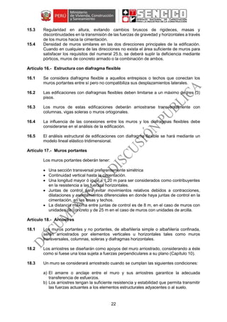 22
15.3 Regularidad en altura, evitando cambios bruscos de rigideces, masas y
discontinuidades en la transmisión de las fuerzas de gravedad y horizontales a través
de los muros hacia la cimentación.
15.4 Densidad de muros similares en las dos direcciones principales de la edificación.
Cuando en cualquiera de las direcciones no exista el área suficiente de muros para
satisfacer los requisitos del numeral 25.b, se deberá suplir la deficiencia mediante
pórticos, muros de concreto armado o la combinación de ambos.
Estructura con diafragma flexible
16.1 Se considera diafragma flexible a aquellos entrepisos o techos que conectan los
muros portantes entre sí pero no compatibiliza sus desplazamientos laterales.
16.2 Las edificaciones con diafragmas flexibles deben limitarse a un máximo de tres (3)
pisos.
16.3 Los muros de estas edificaciones deberán arriostrarse transversalmente con
columnas, vigas soleras o muros ortogonales.
16.4 La influencia de las conexiones entre los muros y los diafragmas flexibles debe
considerarse en el análisis de la edificación.
16.5 El análisis estructural de edificaciones con diafragma flexible se hará mediante un
modelo lineal elástico tridimensional.
Muros portantes
Los muros portantes deberán tener:
 Una sección transversal preferentemente simétrica
 Continuidad vertical hasta la cimentación.
 Una longitud mayor ó igual a 1,20 m para ser considerados como contribuyentes
en la resistencia a las fuerzas horizontales.
 Juntas de control para evitar movimientos relativos debidos a contracciones,
dilataciones y asentamientos diferenciales en donde haya juntas de control en la
cimentación, en las losas y techos.
 La distancia máxima entre juntas de control es de 8 m, en el caso de muros con
unidades de concreto y de 25 m en el caso de muros con unidades de arcilla.
Arriostres
18.1 Los muros portantes y no portantes, de albañilería simple o albañilería confinada,
serán arriostrados por elementos verticales u horizontales tales como muros
transversales, columnas, soleras y diafragmas horizontales.
18.2 Los arriostres se diseñarán como apoyos del muro arriostrado, considerando a éste
como si fuese una losa sujeta a fuerzas perpendiculares a su plano (Capítulo 10).
18.3 Un muro se considerará arriostrado cuando se cumplan las siguientes condiciones:
a) El amarre o anclaje entre el muro y sus arriostres garantice la adecuada
transferencia de esfuerzos.
b) Los arriostres tengan la suficiente resistencia y estabilidad que permita transmitir
las fuerzas actuantes a los elementos estructurales adyacentes o al suelo.
 