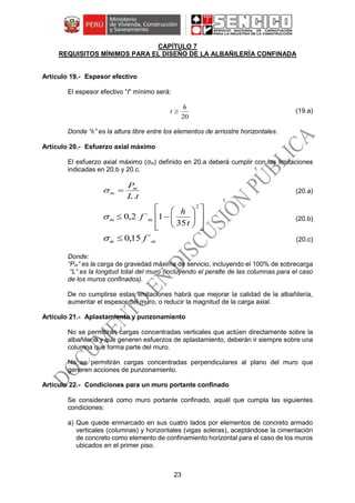 23
CAPÍTULO 7
REQUISITOS MÍNIMOS PARA EL DISEÑO DE LA ALBAÑILERÍA CONFINADA
Espesor efectivo
El espesor efectivo “t” mínimo será:
20
h
t  (19.a)
Donde “h” es la altura libre entre los elementos de arriostre horizontales.
Esfuerzo axial máximo
El esfuerzo axial máximo (σm) definido en 20.a deberá cumplir con las limitaciones
indicadas en 20.b y 20.c.
tL
Pm
m
.
 (20.a)















2
35
1´2,0
t
h
f mm (20.b)
mm f ´15,0 (20.c)
Donde:
“Pm” es la carga de gravedad máxima de servicio, incluyendo el 100% de sobrecarga
“L” es la longitud total del muro (incluyendo el peralte de las columnas para el caso
de los muros confinados).
De no cumplirse estas limitaciones habrá que mejorar la calidad de la albañilería,
aumentar el espesor del muro, o reducir la magnitud de la carga axial.
Aplastamiento y punzonamiento
No se permitirán cargas concentradas verticales que actúen directamente sobre la
albañilería y que generen esfuerzos de aplastamiento, deberán ir siempre sobre una
columna que forma parte del muro.
No se permitirán cargas concentradas perpendiculares al plano del muro que
generen acciones de punzonamiento.
Condiciones para un muro portante confinado
Se considerará como muro portante confinado, aquél que cumpla las siguientes
condiciones:
a) Que quede enmarcado en sus cuatro lados por elementos de concreto armado
verticales (columnas) y horizontales (vigas soleras), aceptándose la cimentación
de concreto como elemento de confinamiento horizontal para el caso de los muros
ubicados en el primer piso.
 