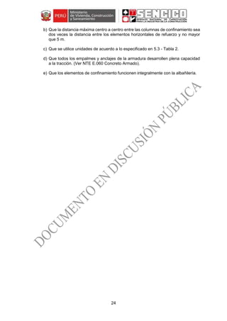 24
b) Que la distancia máxima centro a centro entre las columnas de confinamiento sea
dos veces la distancia entre los elementos horizontales de refuerzo y no mayor
que 5 m.
c) Que se utilice unidades de acuerdo a lo especificado en 5.3 - Tabla 2.
d) Que todos los empalmes y anclajes de la armadura desarrollen plena capacidad
a la tracción. (Ver NTE E.060 Concreto Armado).
e) Que los elementos de confinamiento funcionen integralmente con la albañilería.
 