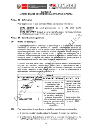 25
CAPÍTULO 8
ANÁLISIS SÍSMICO DE EDIFICIOS DE ALBAÑILERÍA CONFINADA
Definiciones
Para los propósitos de esta Norma se utilizará las siguientes definiciones:
 SISMO SEVERO. Es aquél proporcionado por la NTE E.030 Diseño
Sismorresistente.
 SISMO MODERADO. Es aquél que proporciona fuerzas de inercia equivalentes a
la mitad de los valores producidos por el “sismo severo”.
Consideraciones generales
24.1 Diseño por desempeño
El Diseño por Desempeño se refiere a la metodología en la cual el criterio de diseño
estructural se expresa en términos de alcanzar determinados objetivos de
desempeño de acuerdo al nivel de peligro sísmico. Los niveles de peligro sísmico se
representan por medio de los valores de máxima aceleración en la roca según el
mapa de peligro sísmico de la norma E.030. El objetivo del desempeño de la
estructura se representa por valores máximos de esfuerzos o valores límites de
distorsión lateral. El objetivo del Diseño por Desempeño es poder predecir el
comportamiento del edificio para varios niveles de peligro sísmico.
La Norma establece que el diseño sísmico de los muros confinados cubra todo su
rango de comportamiento, desde la etapa elástica hasta su probable incursión en el
rango inelástico. Para ello se aplica el criterio del diseño por desempeño el cual se
basa en dos conceptos, el nivel de peligro sísmico y el nivel de desempeño de la
edificación los cuales se muestran en la Tabla 9.
TABLA 9
NIVEL DE PELIGRO
SÍSMICO
FACTOR
DE ZONA
DESEMPEÑO ESPERADO ESTADO LÍMITE
SISMO
MODERADO
Z/2
Sin daño estructural. Se
conserva la rigidez y
resistencia. Todos los
muros operan en el rango
elástico
La fuerza cortante
producida en el muro
(Ve) es menor que
0.55 Vm siendo Vm la
fuerza cortante
última del muro.
SISMO SEVERO Z
Daño estructural importante.
La estructura ha perdido
una parte de su rigidez
original, pero conserva un
margen de seguridad contra
el colapso. Los muros son
reparables.
Máxima distorsión
angular del muro en
su plano = 1/200
24.2 Para los propósitos de esta Norma, se establece los siguientes considerandos:
a) El “sismo moderado” no debe producir la fisuración de ningún muro portante.
b) El límite máximo de la distorsión angular ante la acción del “sismo severo” se fija
en 1/200, para permitir que el muro sea reparable pasado el evento sísmico.
 