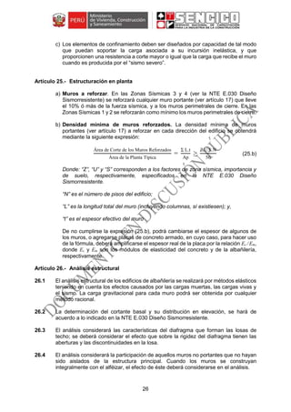 26
c) Los elementos de confinamiento deben ser diseñados por capacidad de tal modo
que puedan soportar la carga asociada a su incursión inelástica, y que
proporcionen una resistencia a corte mayor o igual que la carga que recibe el muro
cuando es producida por el “sismo severo”.
Estructuración en planta
a) Muros a reforzar. En las Zonas Sísmicas 3 y 4 (ver la NTE E.030 Diseño
Sismorresistente) se reforzará cualquier muro portante (ver artículo 17) que lleve
el 10% ó más de la fuerza sísmica, y a los muros perimetrales de cierre. En las
Zonas Sísmicas 1 y 2 se reforzarán como mínimo los muros perimetrales de cierre.
b) Densidad mínima de muros reforzados. La densidad mínima de muros
portantes (ver artículo 17) a reforzar en cada dirección del edificio se obtendrá
mediante la siguiente expresión:
Área de Corte de los Muros Reforzados
Área de la Planta Típica
=
Σ L.t
Ap
≥
Z.U.S.N
56
(25.b)
Donde: “Z”, “U” y “S” corresponden a los factores de zona sísmica, importancia y
de suelo, respectivamente, especificados en la NTE E.030 Diseño
Sismorresistente.
“N” es el número de pisos del edificio;
“L” es la longitud total del muro (incluyendo columnas, sí existiesen); y,
“t” es el espesor efectivo del muro
De no cumplirse la expresión (25.b), podrá cambiarse el espesor de algunos de
los muros, o agregarse placas de concreto armado, en cuyo caso, para hacer uso
de la fórmula, deberá amplificarse el espesor real de la placa por la relación Ec /Em,
donde Ec y Em son los módulos de elasticidad del concreto y de la albañilería,
respectivamente.
Análisis estructural
26.1 El análisis estructural de los edificios de albañilería se realizará por métodos elásticos
teniendo en cuenta los efectos causados por las cargas muertas, las cargas vivas y
el sismo. La carga gravitacional para cada muro podrá ser obtenida por cualquier
método racional.
26.2 La determinación del cortante basal y su distribución en elevación, se hará de
acuerdo a lo indicado en la NTE E.030 Diseño Sismorresistente.
26.3 El análisis considerará las características del diafragma que forman las losas de
techo; se deberá considerar el efecto que sobre la rigidez del diafragma tienen las
aberturas y las discontinuidades en la losa.
26.4 El análisis considerará la participación de aquellos muros no portantes que no hayan
sido aislados de la estructura principal. Cuando los muros se construyan
integralmente con el alféizar, el efecto de éste deberá considerarse en el análisis.
 