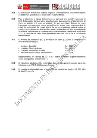27
26.5 La distribución de la fuerza cortante en planta se hará teniendo en cuenta la rigidez
de cada muro y las torsiones existentes y reglamentarias.
26.6 Para el cálculo de la rigidez de los muros, se agregará a su sección transversal el
25% de la sección transversal de aquellos muros que concurran ortogonalmente al
muro en análisis ó 6 veces su espesor, lo que sea mayor. Cuando un muro
transversal concurra a dos muros, su contribución a cada muro no excederá de la
mitad de su longitud. La rigidez lateral de un muro confinado deberá evaluarse
transformando el concreto de sus columnas de confinamiento en área equivalente de
albañilería, multiplicando su espesor real por la relación de módulos de elasticidad
Ec/Em; el centroide de dicha área equivalente coincidirá con el de la columna de
confinamiento.
26.7 El módulo de elasticidad (Em) y el módulo de corte (Gm) para la albañilería se
considerará como sigue:
 Unidades de arcilla: Em = 500 f ´m
 Unidades Sílico-calcáreas: Em = 600 f ´m
 Unidades de concreto vibrado: Em = 700 f ´m
 Para todo tipo de unidad de albañilería: Gm = 0,4 Em
Opcionalmente, los valores de “Em” y “Gm” podrán calcularse experimentalmente
según se especifica en el artículo 13.
26.8 El módulo de elasticidad (Ec) y el módulo de corte (Gc) para el concreto serán los
indicados en la NTE E.060 Concreto Armado.
26.9 El módulo de elasticidad para el acero (Es) se considerará igual a 196 000 MPa
(2 000 000 kg/cm2
).
 
