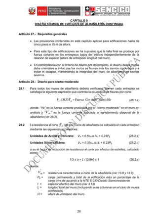 28
CAPÍTULO 9
DISEÑO SÍSMICO DE EDIFICIOS DE ALBAÑILERÍA CONFINADA
Requisitos generales
 Las previsiones contenidas en este capítulo aplican para edificaciones hasta de
cinco pisos o 15 m de altura.
 Para este tipo de edificaciones se ha supuesto que la falla final se produce por
fuerza cortante en los entrepisos bajos del edificio independientemente de la
relación de aspecto (altura de entrepiso/ longitud del muro).
 En concordancia con el criterio de diseño por desempeño, el diseño de los muros
debe orientarse a evitar que los muros se fisuren ante los sismos moderados y a
evitar el colapso, manteniendo la integridad del muro de albañilería en sismos
severos.
Diseño para sismo moderado
28.1 Para todos los muros de albañilería deberá verificarse que en cada entrepiso se
satisfaga la siguiente expresión que controla la ocurrencia de fisuras por corte:
AdmisibleteCorFuerzaVV me tan55,0  (28.1.a)
donde: “Ve” es la fuerza cortante producida por el “sismo moderado” en el muro en
análisis y “ mV ” es la fuerza cortante asociada al agrietamiento diagonal de la
albañilería (ver 28.2).
28.2 La resistencia al corte ( mV ) de los muros de albañilería se calculará en cada entrepiso
mediante las siguientes expresiones:
Unidades de Arcilla y Concreto: Vm = 0.5vm.α.t.L + 0.23Pg (28.2.a)
Unidades Sílico-calcárea: Vm = 0.35vm.α.t.L + 0.23Pg (28.2.b)
α es el factor de reducción de resistencia al corte por efectos de esbeltez, calculado
como:
1/3 ≤ α = L / (0.8H) ≤ 1 (28.2.c)
donde:
'
mv = resistencia característica a corte de la albañilería (ver 13.8 y 13.9).
Pg = carga permanente y total de la edificación más un porcentaje de la
carga viva de acuerdo a la NTE E.030 Diseño Sismorresistente
t = espesor efectivo del muro (ver 3.13)
L = longitud total del muro (incluyendo a las columnas en el caso de muros
confinados)
H = altura de entrepiso del muro
 
