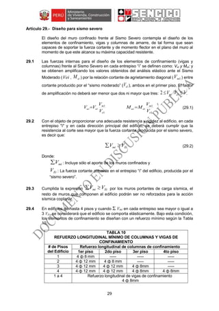 29
Diseño para sismo severo
El diseño del muro confinado frente al Sismo Severo contempla el diseño de los
elementos de confinamiento, vigas y columnas de amarre, de tal forma que sean
capaces de soportar la fuerza cortante y de momento flector en el plano del muro al
momento de que este alcance su máxima capacidad resistente.
29.1 Las fuerzas internas para el diseño de los elementos de confinamiento (vigas y
columnas) frente al Sismo Severo en cada entrepiso “i” se definen como: Vui y Mui; y
se obtienen amplificando los valores obtenidos del análisis elástico ante el Sismo
Moderado (Vei , eiM ) por la relación cortante de agrietamiento diagonal ( 1mV ) entre
cortante producido por el “sismo moderado” ( 1eV ), ambos en el primer piso. El factor
de amplificación no deberá ser menor que dos ni mayor que tres: 3/2 11  em VV .
1
1
e
m
eiui
V
V
VV 
1
1
e
m
eiui
V
V
MM  (29.1)
29.2 Con el objeto de proporcionar una adecuada resistencia y rigidez al edificio, en cada
entrepiso "i" y en cada dirección principal del edificio, se deberá cumplir que la
resistencia al corte sea mayor que la fuerza cortante producida por el sismo severo,
es decir que:
Eimi VV  (29.2)
Donde:
miV : Incluye sólo el aporte de los muros confinados y
EiV : La fuerza cortante actuante en el entrepiso “i” del edificio, producida por el
“sismo severo”.
29.3 Cumplida la expresión Eimi VV  por los muros portantes de carga sísmica, el
resto de muros que componen al edificio podrán ser no reforzados para la acción
sísmica coplanar.
29.4 En edificios de hasta 4 pisos y cuando Σ Vmi en cada entrepiso sea mayor o igual a
3 VEi, se considerará que el edificio se comporta elásticamente. Bajo esta condición,
los elementos de confinamiento se diseñan con un refuerzo mínimo según la Tabla
10.
TABLA 10
REFUERZO LONGITUDINAL MÍNIMO DE COLUMNAS Y VIGAS DE
CONFINAMIENTO
# de Pisos
del Edificio
Refuerzo longitudinal de columnas de confinamiento
1er piso 2do piso 3er piso 4to piso
1 4 ф 8 mm ----- ----- -----
2 4 ф 12 mm 4 ф 8 mm ----- -----
3 4 ф 12 mm 4 ф 12 mm 4 ф 8mm -----
4 4 ф 12 mm 4 ф 12 mm 4 ф 8mm 4 ф 8mm
1 a 4 Refuerzo longitudinal de vigas de confinamiento
4 ф 8mm
 