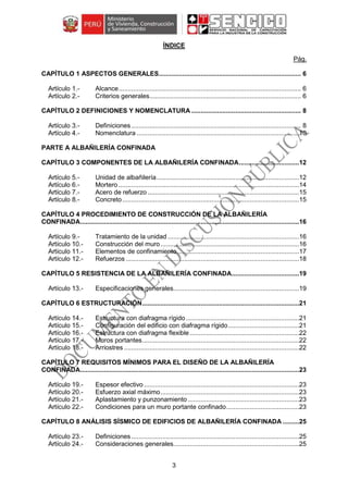 3
ÍNDICE
Pág.
CAPÍTULO 1 ASPECTOS GENERALES.............................................................................. 6
Alcance.................................................................................................... 6
Criterios generales................................................................................... 6
CAPÍTULO 2 DEFINICIONES Y NOMENCLATURA ............................................................ 8
Definiciones............................................................................................. 8
Nomenclatura .........................................................................................10
PARTE A ALBAÑILERÍA CONFINADA
CAPÍTULO 3 COMPONENTES DE LA ALBAÑILERÍA CONFINADA.................................12
Unidad de albañilería..............................................................................12
Mortero ...................................................................................................14
Acero de refuerzo ...................................................................................15
Concreto.................................................................................................15
CAPÍTULO 4 PROCEDIMIENTO DE CONSTRUCCIÓN DE LA ALBAÑILERÍA
CONFINADA........................................................................................................................16
Tratamiento de la unidad ........................................................................16
Construcción del muro............................................................................16
Elementos de confinamiento...................................................................17
Refuerzos ...............................................................................................18
CAPÍTULO 5 RESISTENCIA DE LA ALBAÑILERÍA CONFINADA.....................................19
Especificaciones generales.....................................................................19
CAPÍTULO 6 ESTRUCTURACIÓN......................................................................................21
Estructura con diafragma rígido ..............................................................21
Configuración del edificio con diafragma rígido.......................................21
Estructura con diafragma flexible............................................................22
Muros portantes......................................................................................22
Arriostres ................................................................................................22
CAPÍTULO 7 REQUISITOS MÍNIMOS PARA EL DISEÑO DE LA ALBAÑILERÍA
CONFINADA........................................................................................................................23
Espesor efectivo .....................................................................................23
Esfuerzo axial máximo............................................................................23
Aplastamiento y punzonamiento .............................................................23
Condiciones para un muro portante confinado........................................23
CAPÍTULO 8 ANÁLISIS SÍSMICO DE EDIFICIOS DE ALBAÑILERÍA CONFINADA .........25
Definiciones............................................................................................25
Consideraciones generales.....................................................................25
 