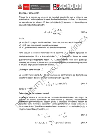 31
Diseño por compresión
El área de la sección de concreto se calculará asumiendo que la columna está
arriostrada en su longitud por el panel de albañilería al que confina y por los muros
transversales de ser el caso. El área del núcleo ( nA ) bordeado por los estribos se
obtendrá mediante la expresión:
´
85,0 c
ys
sn
f
fAC
AA


 (30.1.a)
donde:
 = 0,7 o 0,75, según se utilice estribos cerrados o zunchos, respectivamente
 = 0,8, para columnas sin muros transversales
 = 1, para columnas confinadas por muros transversales
Para calcular la sección transversal de la columna ( cA ), deberá agregarse los
recubrimientos (ver 12.3) al área del núcleo " nA "; el resultado no deberá ser menor
que el área requerida por corte-fricción " cfA ". Adicionalmente, en los casos que la viga
solera se discontinúe, el peralte de la columna deberá ser suficiente como para anclar
al refuerzo longitudinal existente en la solera.
Diseño por corte-fricción ( cV )
La sección transversal ( cfA ) de las columnas de confinamiento se diseñará para
soportar la acción de corte fricción, con la expresión siguiente:
)(15
2,0
2
´
cmtA
f
V
A c
c
c
cf 

(30.1.b)
donde: 85,0
Determinación del refuerzo vertical
El refuerzo vertical a colocar en las columnas de confinamiento será capaz de
soportar la acción combinada de corte-fricción y tracción; adicionalmente,
desarrollará por lo menos una tracción igual a la capacidad resistente a tracción del
concreto y como mínimo se colocarán 4 varillas para formar un núcleo confinado. El
refuerzo vertical (As) será la suma del refuerzo requerido por corte-fricción (Asf) y el
refuerzo requerido por tracción (Ast):
..y
c
sf
f
V
A 
.y
st
f
T
A  (30.1.c)
)84:(...
1,0 ´
mmmínimo
f
Af
AAA
y
cc
stsfs  (30.1.d)
 