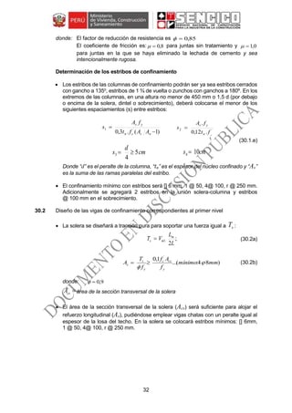 32
donde: El factor de reducción de resistencia es 85,0
El coeficiente de fricción es: 8,0 para juntas sin tratamiento y 0,1
para juntas en la que se haya eliminado la lechada de cemento y sea
intencionalmente rugosa.
Determinación de los estribos de confinamiento
 Los estribos de las columnas de confinamiento podrán ser ya sea estribos cerrados
con gancho a 135o
, estribos de 1 ¾ de vuelta o zunchos con ganchos a 180º. En los
extremos de las columnas, en una altura no menor de 450 mm o 1,5 d (por debajo
o encima de la solera, dintel o sobrecimiento), deberá colocarse el menor de los
siguientes espaciamientos (s) entre estribos:
)1(.3,0 ´1


nccn
yv
AAft
fA
s ´2
.12,0
.
c
ft
fA
s
n
yv

(30.1.e)
Donde “d” es el peralte de la columna, “tn” es el espesor del núcleo confinado y “Av”
es la suma de las ramas paralelas del estribo.
 El confinamiento mínimo con estribos será [] 6 mm, 1 @ 50, 4@ 100, r @ 250 mm.
Adicionalmente se agregará 2 estribos en la unión solera-columna y estribos
@ 100 mm en el sobrecimiento.
30.2 Diseño de las vigas de confinamiento correspondientes al primer nivel
 La solera se diseñará a tracción pura para soportar una fuerza igual a sT :
;
2
1
L
L
VT m
ms  (30.2a)
)84:(...
1,0 `
mmmínimo
f
Af
f
T
A
y
csc
y
s
s 

 (30.2b)
donde: 9,0
csA área de la sección transversal de la solera
 El área de la sección transversal de la solera (Acs) será suficiente para alojar el
refuerzo longitudinal (As), pudiéndose emplear vigas chatas con un peralte igual al
espesor de la losa del techo. En la solera se colocará estribos mínimos: [] 6mm,
1 @ 50, 4@ 100, r @ 250 mm.
cm
d
s 5
4
3  cms 104 
 