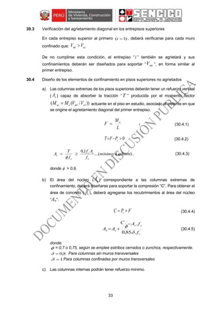 33
30.3 Verificación del agrietamiento diagonal en los entrepisos superiores
En cada entrepiso superior al primero )1( i , deberá verificarse para cada muro
confinado que: uimi VV 
De no cumplirse esta condición, el entrepiso “i ” también se agrietará y sus
confinamientos deberán ser diseñados para soportar “ miV ”, en forma similar al
primer entrepiso.
30.4 Diseño de los elementos de confinamiento en pisos superiores no agrietados
a) Las columnas extremas de los pisos superiores deberán tener un refuerzo vertical
( sA ) capaz de absorber la tracción “T ” producida por el momento flector
))/(( 11 emeui VVMM  actuante en el piso en estudio, asociado al instante en que
se origine el agrietamiento diagonal del primer entrepiso.
L
M
F u
 (30.4.1)
0 cPFT (30.4.2)
)84:(...
1,0 ´
mmmínimo
f
Af
f
T
A
y
cc
y
s 

 , (30.4.3)
donde  = 0,9.
b) El área del núcleo ( nA ) correspondiente a las columnas extremas de
confinamiento, deberá diseñarse para soportar la compresión “C”. Para obtener el
área de concreto ( cA ), deberá agregarse los recubrimientos al área del núcleo
“An”:
FPC c  (30.4.4)
´
..85,0
.
c
ys
sn
f
fAC
AA


 (30.4.5)
donde:
 = 0,7 o 0,75, según se emplee estribos cerrados o zunchos, respectivamente.
8,0 Para columnas sin muros transversales
1 Para columnas confinadas por muros transversales
c) Las columnas internas podrán tener refuerzo mínimo.
 