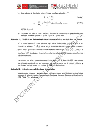 34
d) Las soleras se diseñarán a tracción con una fuerza igual a “ sT ”:
L
L
VT m
us
2
 (30.4.6)
)84:(...
1,0 ´
mmmínimo
f
Af
f
T
A
y
csc
y
s
s 

 (30.4.7)
donde 9,0
e) Tanto en las soleras como en las columnas de confinamiento, podrá colocarse
estribos mínimos: [] 6mm, 1 @ 50, 4@ 100, r @ 250 mm.
Verificación de la necesidad de colocar refuerzo horizontal en los muros
Todo muro confinado cuyo cortante bajo sismo severo sea mayor o igual a su
resistencia al corte ( mu VV  ), o que tenga un esfuerzo a compresión axial producido
por la carga gravitacional considerando toda la sobrecarga,  tLPmm ./ , mayor o
igual que
´
05,0 mf , deberá llevar refuerzo horizontal continuo anclado a las columnas
de confinamiento.
La cuantía del acero de refuerzo horizontal será: 001,0)./(  tsAs . Las varillas
de refuerzo penetrarán en las columnas de confinamiento por lo menos 125 mm y
terminarán con gancho a 90o
vertical de 100 mm de longitud.
Criterios para el diseño de cimentación
Los cimientos corridos y zapatas de las edificaciones de albañilería serán diseñadas
de acuerdo a lo normado en los capítulos Zapatas y Concreto Estructural Simple de la
NTE E.060 Concreto Armado.
 