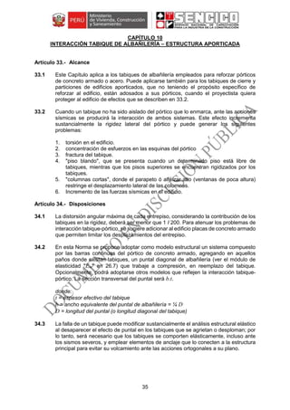 35
CAPÍTULO 10
INTERACCIÓN TABIQUE DE ALBAÑILERÍA – ESTRUCTURA APORTICADA
Alcance
33.1 Este Capítulo aplica a los tabiques de albañilería empleados para reforzar pórticos
de concreto armado o acero. Puede aplicarse también para los tabiques de cierre y
particiones de edificios aporticados, que no teniendo el propósito específico de
reforzar al edificio, están adosados a sus pórticos, cuando el proyectista quiera
proteger al edificio de efectos que se describen en 33.2.
33.2 Cuando un tabique no ha sido aislado del pórtico que lo enmarca, ante las acciones
sísmicas se producirá la interacción de ambos sistemas. Este efecto incrementa
sustancialmente la rigidez lateral del pórtico y puede generar los siguientes
problemas:
1. torsión en el edificio.
2. concentración de esfuerzos en las esquinas del pórtico
3. fractura del tabique.
4. "piso blando", que se presenta cuando un determinado piso está libre de
tabiques, mientras que los pisos superiores se encuentran rigidizados por los
tabiques.
5. "columnas cortas", donde el parapeto ó alféizar alto (ventanas de poca altura)
restringe el desplazamiento lateral de las columnas.
6. Incremento de las fuerzas sísmicas en el edificio.
Disposiciones
34.1 La distorsión angular máxima de cada entrepiso, considerando la contribución de los
tabiques en la rigidez, deberá ser menor que 1 I 200. Para atenuar los problemas de
interacción tabique-pórtico, se sugiere adicionar al edificio placas de concreto armado
que permiten limitar los desplazamientos del entrepiso.
34.2 En esta Norma se propone adoptar como modelo estructural un sistema compuesto
por las barras continuas del pórtico de concreto armado, agregando en aquellos
paños donde existan tabiques, un puntal diagonal de albañilería (ver el módulo de
elasticidad "Em" en 26.7) que trabaje a compresión, en reemplazo del tabique.
Opcionalmente, podrá adoptarse otros modelos que reflejen la interacción tabique-
pórtico. La sección transversal del puntal será b.t.
donde:
t = espesor efectivo del tabique
b = ancho equivalente del puntal de albañilería = ¼ D
D = longitud del puntal (o longitud diagonal del tabique)
34.3 La falla de un tabique puede modificar sustancialmente el análisis estructural elástico
al desaparecer el efecto de puntal en los tabiques que se agrietan o desploman; por
lo tanto, será necesario que los tabiques se comporten elásticamente, incluso ante
los sismos severos, y emplear elementos de anclaje que lo conecten a la estructura
principal para evitar su volcamiento ante las acciones ortogonales a su plano.
 