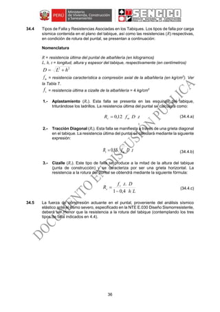 36
34.4 Tipos de Falla y Resistencias Asociadas en los Tabiques. Los tipos de falla por carga
sísmica contenida en el plano del tabique, así como las resistencias (R) respectivas,
en condición de rotura del puntal, se presentan a continuación:
Nomenclatura
R = resistencia última del puntal de albañilería (en kilogramos)
L, h, t = longitud, altura y espesor del tabique, respectivamente (en centímetros)
22
hLD 
´
mf = resistencia característica a compresión axial de la albañilería (en kg/cm2
). Ver
la Tabla 7.
sf = resistencia última a cizalle de la albañilería = 4 kg/cm2
1.- Aplastamiento (Rc). Esta falla se presenta en las esquinas del tabique,
triturándose los ladrillos. La resistencia última del puntal se calculará como:
tDfR mc .12,0 ´
 (34.4.a)
2.- Tracción Diagonal (Rt). Esta falla se manifiesta a través de una grieta diagonal
en el tabique. La resistencia última del puntal se calculará mediante la siguiente
expresión:
tDfR mt .85,0 ´
 (34.4.b)
3.- Cizalle (Rs). Este tipo de falla se produce a la mitad de la altura del tabique
(junta de construcción) y se caracteriza por ser una grieta horizontal. La
resistencia a la rotura del puntal se obtendrá mediante la siguiente fórmula:
Lh
Dtf
R s
s
4,01
..

 (34.4.c)
34.5 La fuerza de compresión actuante en el puntal, proveniente del análisis sísmico
elástico ante el sismo severo, especificado en la NTE E.030 Diseño Sismorresistente,
deberá ser menor que la resistencia a la rotura del tabique (contemplando los tres
tipos de falla indicados en 4.4).
 
