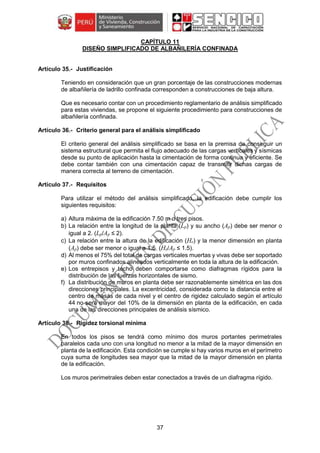 37
CAPÍTULO 11
DISEÑO SIMPLIFICADO DE ALBAÑILERÍA CONFINADA
Justificación
Teniendo en consideración que un gran porcentaje de las construcciones modernas
de albañilería de ladrillo confinada corresponden a construcciones de baja altura.
Que es necesario contar con un procedimiento reglamentario de análisis simplificado
para estas viviendas, se propone el siguiente procedimiento para construcciones de
albañilería confinada.
Criterio general para el análisis simplificado
El criterio general del análisis simplificado se basa en la premisa de conseguir un
sistema estructural que permita el flujo adecuado de las cargas verticales y sísmicas
desde su punto de aplicación hasta la cimentación de forma continua y eficiente. Se
debe contar también con una cimentación capaz de transmitir dichas cargas de
manera correcta al terreno de cimentación.
Requisitos
Para utilizar el método del análisis simplificado, la edificación debe cumplir los
siguientes requisitos:
a) Altura máxima de la edificación 7.50 m o tres pisos.
b) La relación entre la longitud de la planta (Lp) y su ancho (Ap) debe ser menor o
igual a 2. (Lp/Ap ≤ 2).
c) La relación entre la altura de la edificación (He) y la menor dimensión en planta
(Ap) debe ser menor o igual a 1.5. (He/Ap ≤ 1.5).
d) Al menos el 75% del total de cargas verticales muertas y vivas debe ser soportado
por muros confinados alineados verticalmente en toda la altura de la edificación.
e) Los entrepisos y techo deben comportarse como diafragmas rígidos para la
distribución de las fuerzas horizontales de sismo.
f) La distribución de muros en planta debe ser razonablemente simétrica en las dos
direcciones principales. La excentricidad, considerada como la distancia entre el
centro de masas de cada nivel y el centro de rigidez calculado según el artículo
44 no será mayor del 10% de la dimensión en planta de la edificación, en cada
una de las direcciones principales de análisis sísmico.
Rigidez torsional mínima
En todos los pisos se tendrá como mínimo dos muros portantes perimetrales
paralelos cada uno con una longitud no menor a la mitad de la mayor dimensión en
planta de la edificación. Esta condición se cumple si hay varios muros en el perímetro
cuya suma de longitudes sea mayor que la mitad de la mayor dimensión en planta
de la edificación.
Los muros perimetrales deben estar conectados a través de un diafragma rígido.
 