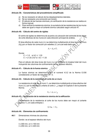 38
Características del procedimiento simplificado
a) No es necesario el cálculo de los desplazamientos laterales.
b) No es necesaria una corrección por torsión.
c) El cálculo de las fuerzas sísmicas y la verificación de la resistencia se realiza en
forma manual.
d) Para verificar la resistencia sísmica, la sumatoria de las resistencias de los muros
debe ser igual o mayor al cortante sísmico calculado según artículo 47.
Cálculo del centro de rigidez
El centro de rigidez se determina de acuerdo a la ubicación del centroide de las áreas
de corte efectivas de los muros en cada dirección principal de análisis.
El área efectiva de cada muro (Ae) se determina multiplicando el área bruta del muro
(Ag) por un factor de corrección por esbeltez (Fe) el cual está dado por
Ae = Ag x Fe
Donde:
Fe = 1.0 si h/L ≤ 1.33
Fe = (1.33 L/h)2
si h/L > 1.33
Para el cálculo del área bruta del muro (Ag) se multiplica la longitud total del muro
incluyendo las columnas de confinamiento por su espesor efectivo.
Cálculo de la fuerza sísmica
La fuerza sísmica se determina según el numeral 4.5.2 de la Norma E.030
considerando un factor de reducción R = 3.
Cálculo de la resistencia al corte de un muro
La resistencia al corte de un muro Vm se determina multiplicando el área efectiva del
muro (Ae) por la resistencia unitaria al corte (v´m) según el Capítulo 5 de la presente
Norma.
Vm = Ae x v´m
Verificación de la resistencia sísmica de la edificación
La sumatoria de la resistencia al corte de los muros debe ser mayor al cortante
sísmico VEi en cada entrepiso i.
Σ Vmi > VEi
Elementos de confinamiento
44.1 Dimensiones mínimas de columnas
Donde t es el espesor efectivo del muro
t x 300 mm, si t ≤ 150 mm
t x 250 mm, si t ≥ 220 mm
 