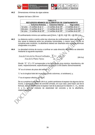 39
44.2 Dimensiones mínimas de vigas soleras
Espesor de losa x 250 mm
TABLA 13
REFUERZOS MÍNIMOS DE ELEMENTOS DE CONFINAMIENTO
Columna Extrema Columna Interior Viga solera
1er piso 4 varillas de ϕ ½” 4 varillas de ϕ 3/8” 4 varillas de ϕ ½”
2do piso 4 varillas de ϕ ½” 4 varillas de ϕ 3/8” 4 varillas de ϕ 3/8”
3er piso 4 varillas de ϕ 3/8” 4 varillas de ϕ 3/8” 4 varillas de ϕ 3/8”
El confinamiento mínimo con estribos será [] 6mm, 1 @ 50, 4 @ 100, r @ 250 mm.
44.3 La distancia centro a centro entre las columnas de confinamiento debe ser menor a
dos veces la distancia entre los arriostres horizontales, o menor que 5 m. De no
cumplirse esta condición, la albañilería deberá ser diseñada ante acciones sísmicas
ortogonales a su plano.
44.4 La densidad mínima de muros a confinar en cada dirección del edificio se obtendrá
mediante la siguiente expresión:
18
....
TípicaPlantaladeArea
ConfinadosMuroslosdeCortedeArea NSUZ
Ap
tL

 (44.4.a)
Donde: “Z”, “U” y “S” corresponden a los factores de zona sísmica, importancia y de
suelo, respectivamente, especificados en la NTE E.030 Diseño Sismorresistente.
“N” es el número de pisos del edificio;
“L” es la longitud total del muro (incluyendo columnas, sí existiesen); y,
“t” es el espesor efectivo del muro
De no cumplirse la expresión (44.4.a), podrá cambiarse el espesor de algunos de los
muros, o agregarse placas de concreto armado, en cuyo caso, para hacer uso de la
fórmula, deberá amplificarse el espesor real de la placa por la relación Ec / Em, donde
Ec y Em son los módulos de elasticidad del concreto y de la albañilería,
respectivamente.
 