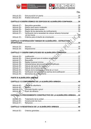 4
Pág.
Estructuración en planta .........................................................................26
Análisis estructural..................................................................................26
CAPÍTULO 9 DISEÑO SÍSMICO DE EDIFICIOS DE ALBAÑILERÍA CONFINADA ............28
Requisitos generales ..............................................................................28
Diseño para sismo moderado .................................................................28
Diseño para sismo severo ......................................................................29
Diseño de los elementos de confinamiento.............................................30
Verificación de la necesidad de colocar refuerzo horizontal
en los muros ..........................................................................................34
Criterios para el diseño de cimentación ..................................................34
CAPÍTULO 10 INTERACCIÓN TABIQUE DE ALBAÑILERÍA – ESTRUCTURA
APORTICADA .....................................................................................................................35
Alcance...................................................................................................35
Disposiciones .........................................................................................35
CAPÍTULO 11 DISEÑO SIMPLIFICADO DE ALBAÑILERÍA CONFINADA ........................37
Justificación............................................................................................37
Criterio general para el análisis simplificado ...........................................37
Requisitos...............................................................................................37
Rigidez torsional mínima.........................................................................37
Características del procedimiento simplificado........................................38
Cálculo del centro de rigidez...................................................................38
Cálculo de la fuerza sísmica ...................................................................38
Cálculo de la resistencia al corte de un muro..........................................38
Verificación de la resistencia sísmica de la edificación ...........................38
Elementos de confinamiento...................................................................38
PARTE B ALBAÑILERÍA ARMADA
CAPÍTULO 12 COMPONENTES DE LA ALBAÑILERÍA ARMADA ....................................40
Unidad de albañilería..............................................................................40
Mortero ...................................................................................................41
Concreto líquido o grout..........................................................................41
Acero de refuerzo ...................................................................................43
CAPÍTULO 13 PROCEDIMIENTO CONSTRUCTIVO DE LA ALBAÑILERÍA ARMADA.....44
Tratamiento de la unidad ........................................................................44
Construcción de muro.............................................................................44
Refuerzos ...............................................................................................45
CAPÍTULO 14 RESISTENCIA DE LA ALBAÑILERÍA ARMADA. .......................................48
Criterios generales..................................................................................48
 