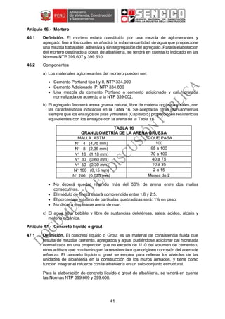 41
Mortero
46.1 Definición. El mortero estará constituido por una mezcla de aglomerantes y
agregado fino a los cuales se añadirá la máxima cantidad de agua que proporcione
una mezcla trabajable, adhesiva y sin segregación del agregado. Para la elaboración
del mortero destinado a obras de albañilería, se tendrá en cuenta lo indicado en las
Normas NTP 399.607 y 399.610.
46.2 Componentes
a) Los materiales aglomerantes del mortero pueden ser:
 Cemento Portland tipo I y II, NTP 334.009
 Cemento Adicionado IP, NTP 334.830
 Una mezcla de cemento Portland o cemento adicionado y cal hidratada
normalizada de acuerdo a la NTP 339.002.
b) El agregado fino será arena gruesa natural, libre de materia orgánica y sales, con
las características indicadas en la Tabla 16. Se aceptarán otras granulometrías
siempre que los ensayos de pilas y muretes (Capítulo 5) proporcionen resistencias
equivalentes con los ensayos con la arena de la Tabla 16.
TABLA 16
GRANULOMETRÍA DE LA ARENA GRUESA
MALLA ASTM % QUE PASA
N 4 (4,75 mm) 100
N 8 (2,36 mm) 95 a 100
N 16 (1,18 mm) 70 a 100
N 30 (0,60 mm) 40 a 75
N 50 (0,30 mm) 10 a 35
N 100 (0,15 mm) 2 a 15
N 200 (0,075 mm) Menos de 2
 No deberá quedar retenido más del 50% de arena entre dos mallas
consecutivas.
 El módulo de fineza estará comprendido entre 1,6 y 2,5.
 El porcentaje máximo de partículas quebradizas será: 1% en peso.
 No deberá emplearse arena de mar.
c) El agua será bebible y libre de sustancias deletéreas, sales, ácidos, álcalis y
materia orgánica.
Concreto líquido o grout
47.1 Definición. El concreto líquido o Grout es un material de consistencia fluida que
resulta de mezclar cemento, agregados y agua, pudiéndose adicionar cal hidratada
normalizada en una proporción que no exceda de 1/10 del volumen de cemento u
otros aditivos que no disminuyan la resistencia o que originen corrosión del acero de
refuerzo. El concreto líquido o grout se emplea para rellenar los alvéolos de las
unidades de albañilería en la construcción de los muros armados, y tiene como
función integrar el refuerzo con la albañilería en un sólo conjunto estructural.
Para la elaboración de concreto líquido o grout de albañilería, se tendrá en cuenta
las Normas NTP 399.609 y 399.608.
 