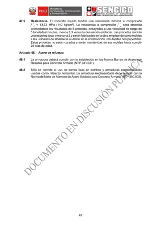 43
47.5 Resistencia. El concreto líquido tendrá una resistencia mínima a compresión
f ´c
= 13,72 MPa (140 kg/cm2
). La resistencia a compresión f ´c
será obtenida
promediando los resultados de 5 probetas, ensayadas a una velocidad de carga de
5 toneladas/minutos, menos 1,3 veces la desviación estándar. Las probetas tendrán
una esbeltez igual o mayor a 2 y serán fabricadas en la obra empleando como moldes
a las unidades de albañilería a utilizar en la construcción, recubiertas con papel filtro.
Estas probetas no serán curadas y serán mantenidas en sus moldes hasta cumplir
28 días de edad.
Acero de refuerzo
48.1 La armadura deberá cumplir con lo establecido en las Norma Barras de Acero con
Resaltes para Concreto Armado (NTP 341.031).
48.2 Sólo se permite el uso de barras lisas en estribos y armaduras electrosoldadas
usadas como refuerzo horizontal. La armadura electrosoldada debe cumplir con la
Norma de Malla de Alambre de Acero Soldado para Concreto Armado (NTP 350.002).
 