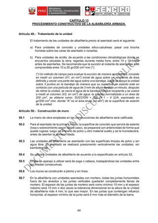 44
CAPÍTULO 13
PROCEDIMIENTO CONSTRUCTIVO DE LA ALBAÑILERÍA ARMADA.
Tratamiento de la unidad
El tratamiento de las unidades de albañilería previo al asentado será el siguiente:
a) Para unidades de concreto y unidades sílico-calcáreas: pasar una brocha
húmeda sobre las caras de asentado o rociarlas.
b) Para unidades de arcilla: de acuerdo a las condiciones climatológicas donde se
encuentra ubicadas la obra, regarlas durante media hora, entre 10 y 15 horas
antes de asentarlas. Se recomienda que la succión al instante de asentarlas esté
comprendida entre 10 a 20 gr/200 cm2
-min (*).
(*) Un método de campo para evaluar la succión de manera aproximada, consiste
en medir un volumen (V1, en cm3
) inicial de agua sobre un recipiente de área
definida y vaciar una parte del agua sobre una bandeja, luego se apoya la unidad
sobre 3 puntos en la bandeja de manera que su superficie de asiento esté en
contacto con una película de agua de 3 mm de altura durante un minuto, después
de retirar la unidad, se vacía el agua de la bandeja hacia el recipiente y se vuelve
a medir el volumen (V2, en cm3
) de agua; la succión normalizada a un área de
200 cm2
, se obtiene como: SUCCIÓN = 200 (V 1 – V 2)/A, expresada en
gr/200 cm2
-min, donde “A” es el área bruta (en cm2
) de la superficie de asiento
de la unidad.
Construcción de muro
50.1 La mano de obra empleada en las construcciones de albañilería será calificada.
50.2 Para el asentado de la primera hilada, la superficie de concreto que servirá de asiento
(losa o sobrecimiento según sea el caso), se preparará con anterioridad de forma que
quede rugosa; luego se limpiará de polvo u otro material suelto y se la humedecerá,
antes de asentar la primera hilada.
50.3 Las unidades de albañilería se asentarán con las superficies limpias de polvo y sin
agua libre. El asentado se realizará presionando verticalmente las unidades, sin
bambolearlas.
50.4 Se utilizará unidades de albañilería de acuerdo a lo especificado en artículo 52.
50.5 El tipo de aparejo a utilizar será de soga o cabeza, traslapándose las unidades entre
las hiladas consecutivas.
50.6 Los muros se construirán a plomo y en línea.
50.7 En la albañilería con unidades asentadas con mortero, todas las juntas horizontales
fuera de los alveolos y las juntas verticales quedarán completamente llenas de
mortero. El espesor de las juntas de mortero será como mínimo 10 mm y el espesor
máximo será 15 mm o dos veces la tolerancia dimensional en la altura de la unidad
de albañilería más 4 mm, lo que sea mayor. En las juntas que contengan refuerzo
horizontal, el espesor mínimo de la junta será 6 mm más el diámetro de la barra.
 