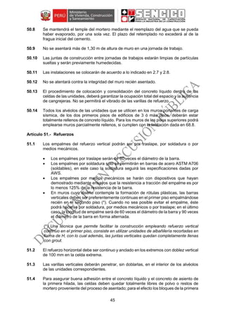 45
50.8 Se mantendrá el temple del mortero mediante el reemplazo del agua que se pueda
haber evaporado, por una sola vez. El plazo del retemplado no excederá al de la
fragua inicial del cemento.
50.9 No se asentará más de 1,30 m de altura de muro en una jornada de trabajo.
50.10 Las juntas de construcción entre jornadas de trabajos estarán limpias de partículas
sueltas y serán previamente humedecidas.
50.11 Las instalaciones se colocarán de acuerdo a lo indicado en 2.7 y 2.8.
50.12 No se atentará contra la integridad del muro recién asentado.
50.13 El procedimiento de colocación y consolidación del concreto líquido dentro de las
celdas de las unidades, deberá garantizar la ocupación total del espacio y la ausencia
de cangrejeras. No se permitirá el vibrado de las varillas de refuerzo.
50.14 Todos los alvéolos de las unidades que se utilicen en los muros portantes de carga
sísmica, de los dos primeros pisos de edificios de 3 ó más pisos, deberán estar
totalmente rellenos de concreto líquido. Para los muros de los pisos superiores podrá
emplearse muros parcialmente rellenos, si cumplen con la limitación dada en 68.8.
Refuerzos
51.1 Los empalmes del refuerzo vertical podrán ser por traslape, por soldadura o por
medios mecánicos.
 Los empalmes por traslape serán de 60 veces el diámetro de la barra.
 Los empalmes por soldadura sólo se permitirán en barras de acero ASTM A706
(soldables), en este caso la soldadura seguirá las especificaciones dadas por
AWS.
 Los empalmes por medios mecánicos se harán con dispositivos que hayan
demostrado mediante ensayos que la resistencia a tracción del empalme es por
lo menos 125% de la resistencia de la barra.
 En muros cuyo diseño contemple la formación de rótulas plásticas, las barras
verticales deben ser preferentemente continuas en el primer piso empalmándose
recién en el segundo piso (*). Cuando no sea posible evitar el empalme, éste
podrá hacerse por soldadura, por medios mecánicos o por traslape; en el último
caso, la longitud de empalme será de 60 veces el diámetro de la barra y 90 veces
el diámetro de la barra en forma alternada.
(*) Una técnica que permite facilitar la construcción empleando refuerzo vertical
continuo en el primer piso, consiste en utilizar unidades de albañilería recortadas en
forma de H, con lo cual además, las juntas verticales quedan completamente llenas
con grout.
51.2 El refuerzo horizontal debe ser continuo y anclado en los extremos con doblez vertical
de 100 mm en la celda extrema.
51.3 Las varillas verticales deberán penetrar, sin doblarlas, en el interior de los alvéolos
de las unidades correspondientes.
51.4 Para asegurar buena adhesión entre el concreto líquido y el concreto de asiento de
la primera hilada, las celdas deben quedar totalmente libres de polvo o restos de
mortero proveniente del proceso de asentado; para el efecto los bloques de la primera
 