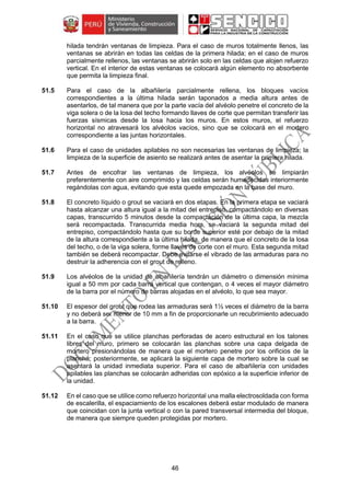 46
hilada tendrán ventanas de limpieza. Para el caso de muros totalmente llenos, las
ventanas se abrirán en todas las celdas de la primera hilada; en el caso de muros
parcialmente rellenos, las ventanas se abrirán solo en las celdas que alojen refuerzo
vertical. En el interior de estas ventanas se colocará algún elemento no absorbente
que permita la limpieza final.
51.5 Para el caso de la albañilería parcialmente rellena, los bloques vacíos
correspondientes a la última hilada serán taponados a media altura antes de
asentarlos, de tal manera que por la parte vacía del alvéolo penetre el concreto de la
viga solera o de la losa del techo formando llaves de corte que permitan transferir las
fuerzas sísmicas desde la losa hacia los muros. En estos muros, el refuerzo
horizontal no atravesará los alvéolos vacíos, sino que se colocará en el mortero
correspondiente a las juntas horizontales.
51.6 Para el caso de unidades apilables no son necesarias las ventanas de limpieza; la
limpieza de la superficie de asiento se realizará antes de asentar la primera hilada.
51.7 Antes de encofrar las ventanas de limpieza, los alvéolos se limpiarán
preferentemente con aire comprimido y las celdas serán humedecidas interiormente
regándolas con agua, evitando que esta quede empozada en la base del muro.
51.8 El concreto líquido o grout se vaciará en dos etapas. En la primera etapa se vaciará
hasta alcanzar una altura igual a la mitad del entrepiso, compactándolo en diversas
capas, transcurrido 5 minutos desde la compactación de la última capa, la mezcla
será recompactada. Transcurrida media hora, se vaciará la segunda mitad del
entrepiso, compactándolo hasta que su borde superior esté por debajo de la mitad
de la altura correspondiente a la última hilada, de manera que el concreto de la losa
del techo, o de la viga solera, forme llaves de corte con el muro. Esta segunda mitad
también se deberá recompactar. Debe evitarse el vibrado de las armaduras para no
destruir la adherencia con el grout de relleno.
51.9 Los alvéolos de la unidad de albañilería tendrán un diámetro o dimensión mínima
igual a 50 mm por cada barra vertical que contengan, o 4 veces el mayor diámetro
de la barra por el número de barras alojadas en el alvéolo, lo que sea mayor.
51.10 El espesor del grout que rodea las armaduras será 1½ veces el diámetro de la barra
y no deberá ser menor de 10 mm a fin de proporcionarle un recubrimiento adecuado
a la barra.
51.11 En el caso que se utilice planchas perforadas de acero estructural en los talones
libres del muro, primero se colocarán las planchas sobre una capa delgada de
mortero presionándolas de manera que el mortero penetre por los orificios de la
plancha; posteriormente, se aplicará la siguiente capa de mortero sobre la cual se
asentará la unidad inmediata superior. Para el caso de albañilería con unidades
apilables las planchas se colocarán adheridas con epóxico a la superficie inferior de
la unidad.
51.12 En el caso que se utilice como refuerzo horizontal una malla electrosoldada con forma
de escalerilla, el espaciamiento de los escalones deberá estar modulado de manera
que coincidan con la junta vertical o con la pared transversal intermedia del bloque,
de manera que siempre queden protegidas por mortero.
 