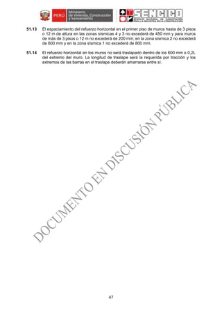 47
51.13 El espaciamiento del refuerzo horizontal en el primer piso de muros hasta de 3 pisos
o 12 m de altura en las zonas sísmicas 4 y 3 no excederá de 450 mm y para muros
de más de 3 pisos o 12 m no excederá de 200 mm; en la zona sísmica 2 no excederá
de 600 mm y en la zona sísmica 1 no excederá de 800 mm.
51.14 El refuerzo horizontal en los muros no será traslapado dentro de los 600 mm o 0,2L
del extremo del muro. La longitud de traslape será la requerida por tracción y los
extremos de las barras en el traslape deberán amarrarse entre sí.
 