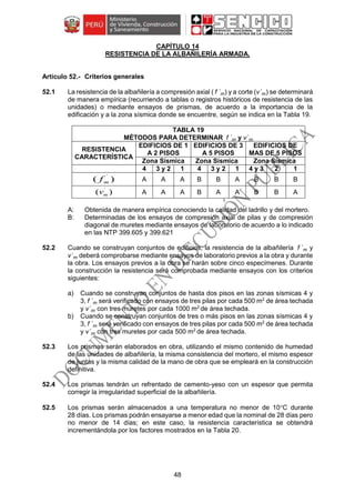 48
CAPÍTULO 14
RESISTENCIA DE LA ALBAÑILERÍA ARMADA.
Criterios generales
52.1 La resistencia de la albañilería a compresión axial ( f ´m) y a corte (v´m) se determinará
de manera empírica (recurriendo a tablas o registros históricos de resistencia de las
unidades) o mediante ensayos de prismas, de acuerdo a la importancia de la
edificación y a la zona sísmica donde se encuentre, según se indica en la Tabla 19.
TABLA 19
MÉTODOS PARA DETERMINAR f ´m y v´m
RESISTENCIA
CARACTERÍSTICA
EDIFICIOS DE 1
A 2 PISOS
EDIFICIOS DE 3
A 5 PISOS
EDIFICIOS DE
MAS DE 5 PISOS
Zona Sísmica Zona Sísmica Zona Sísmica
4 3 y 2 1 4 3 y 2 1 4 y 3 2 1
A A A B B A B B B
A A A B A A B B A
A: Obtenida de manera empírica conociendo la calidad del ladrillo y del mortero.
B: Determinadas de los ensayos de compresión axial de pilas y de compresión
diagonal de muretes mediante ensayos de laboratorio de acuerdo a lo indicado
en las NTP 399.605 y 399.621
52.2 Cuando se construyan conjuntos de edificios, la resistencia de la albañilería f ´m y
v´m deberá comprobarse mediante ensayos de laboratorio previos a la obra y durante
la obra. Los ensayos previos a la obra se harán sobre cinco especímenes. Durante
la construcción la resistencia será comprobada mediante ensayos con los criterios
siguientes:
a) Cuando se construyan conjuntos de hasta dos pisos en las zonas sísmicas 4 y
3, f ´m será verificado con ensayos de tres pilas por cada 500 m2
de área techada
y v´m con tres muretes por cada 1000 m2
de área techada.
b) Cuando se construyan conjuntos de tres o más pisos en las zonas sísmicas 4 y
3, f ´m será verificado con ensayos de tres pilas por cada 500 m2
de área techada
y v´m con tres muretes por cada 500 m2
de área techada.
52.3 Los prismas serán elaborados en obra, utilizando el mismo contenido de humedad
de las unidades de albañilería, la misma consistencia del mortero, el mismo espesor
de juntas y la misma calidad de la mano de obra que se empleará en la construcción
definitiva.
52.4 Los prismas tendrán un refrentado de cemento-yeso con un espesor que permita
corregir la irregularidad superficial de la albañilería.
52.5 Los prismas serán almacenados a una temperatura no menor de 10C durante
28 días. Los prismas podrán ensayarse a menor edad que la nominal de 28 días pero
no menor de 14 días; en este caso, la resistencia característica se obtendrá
incrementándola por los factores mostrados en la Tabla 20.
)( ´
mf
)( ´
mv
 